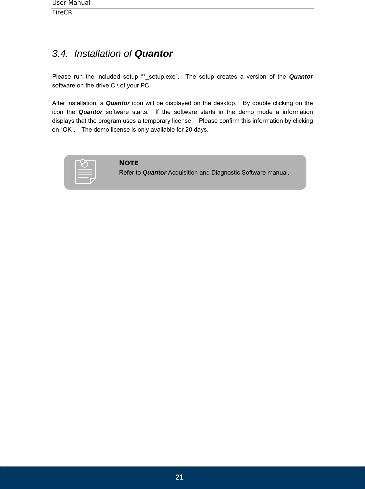 User Manual  FireCR  3.4.  Installation of Quantor  Please run the included setup “*_setup.exe”.  The setup creates a version of the Quantor software on the drive C:\ of your PC.  After installation, a Quantor icon will be displayed on the desktop.   By double clicking on the icon the Quantor software starts.  If the software starts in the demo mode a information displays that the program uses a temporary license.    Please confirm this information by clicking on “OK”.    The demo license is only available for 20 days.    Refer to Quantor Acquisition and Diagnostic Software manual. NOTE                                  21 