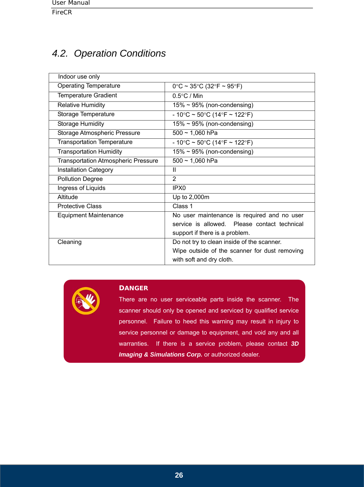 User Manual  FireCR  4.2.  Operation Conditions  Indoor use only Operating Temperature  0°C ~ 35°C (32°F ~ 95°F) Temperature Gradient  0.5°C / Min Relative Humidity  15% ~ 95% (non-condensing) Storage Temperature  - 10°C ~ 50°C (14°F ~ 122°F) Storage Humidity  15% ~ 95% (non-condensing) Storage Atmospheric Pressure  500 ~ 1,060 hPa Transportation Temperature  - 10°C ~ 50°C (14°F ~ 122°F) Transportation Humidity  15% ~ 95% (non-condensing) Transportation Atmospheric Pressure  500 ~ 1,060 hPa Installation Category  II Pollution Degree  2 Ingress of Liquids  IPX0 Altitude  Up to 2,000m Protective Class  Class 1 Equipment Maintenance  No user maintenance is required and no user service is allowed.  Please contact technical support if there is a problem. Cleaning  Do not try to clean inside of the scanner. Wipe outside of the scanner for dust removing with soft and dry cloth.   DANGER There are no user serviceable parts inside the scanner.  The scanner should only be opened and serviced by qualified service personnel.  Failure to heed this warning may result in injury to service personnel or damage to equipment, and void any and all warranties.  If there is a service problem, please contact 3D Imaging &amp; Simulations Corp. or authorized dealer.                    26 