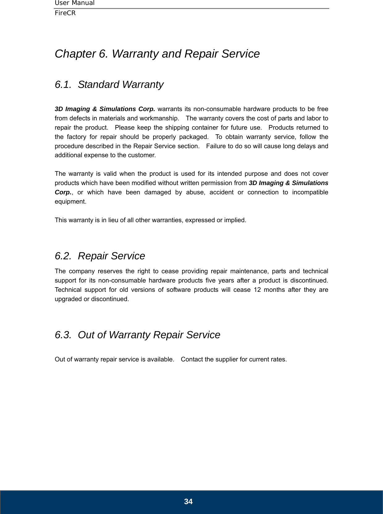 User Manual  FireCR  Chapter 6. Warranty and Repair Service  6.1.  Standard Warranty  3D Imaging &amp; Simulations Corp. warrants its non-consumable hardware products to be free from defects in materials and workmanship.    The warranty covers the cost of parts and labor to repair the product.  Please keep the shipping container for future use.  Products returned to the factory for repair should be properly packaged.  To obtain warranty service, follow the procedure described in the Repair Service section.    Failure to do so will cause long delays and additional expense to the customer.  The warranty is valid when the product is used for its intended purpose and does not cover products which have been modified without written permission from 3D Imaging &amp; Simulations Corp., or which have been damaged by abuse, accident or connection to incompatible equipment.  This warranty is in lieu of all other warranties, expressed or implied.   6.2.  Repair Service The company reserves the right to cease providing repair maintenance, parts and technical support for its non-consumable hardware products five years after a product is discontinued.  Technical support for old versions of software products will cease 12 months after they are upgraded or discontinued.     6.3.  Out of Warranty Repair Service  Out of warranty repair service is available.    Contact the supplier for current rates.             34 