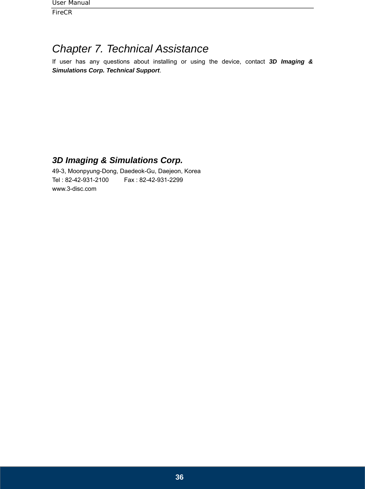 User Manual  FireCR  Chapter 7. Technical Assistance If user has any questions about installing or using the device, contact 3D Imaging &amp; Simulations Corp. Technical Support.          3D Imaging &amp; Simulations Corp. 49-3, Moonpyung-Dong, Daedeok-Gu, Daejeon, Korea Tel : 82-42-931-2100     Fax : 82-42-931-2299 www.3-disc.com                              36 