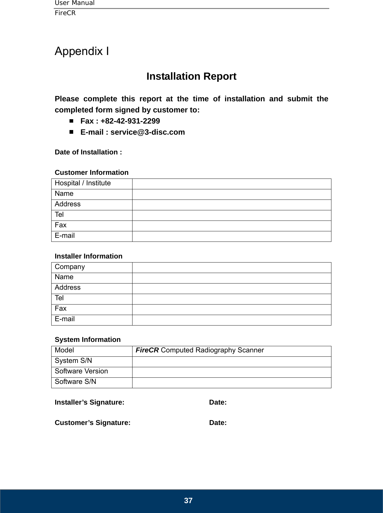 User Manual  FireCR   37  Appendix I  Installation Report  Please complete this report at the time of installation and submit the completed form signed by customer to:  Fax : +82-42-931-2299  E-mail : service@3-disc.com  Date of Installation :    Customer Information Hospital / Institute   Name  Address  Tel   Fax  E-mail   Installer Information Company  Name  Address  Tel   Fax  E-mail   System Information Model  FireCR Computed Radiography Scanner System S/N   Software Version   Software S/N    Installer’s Signature:    Date:  Customer’s Signature:       Date:      