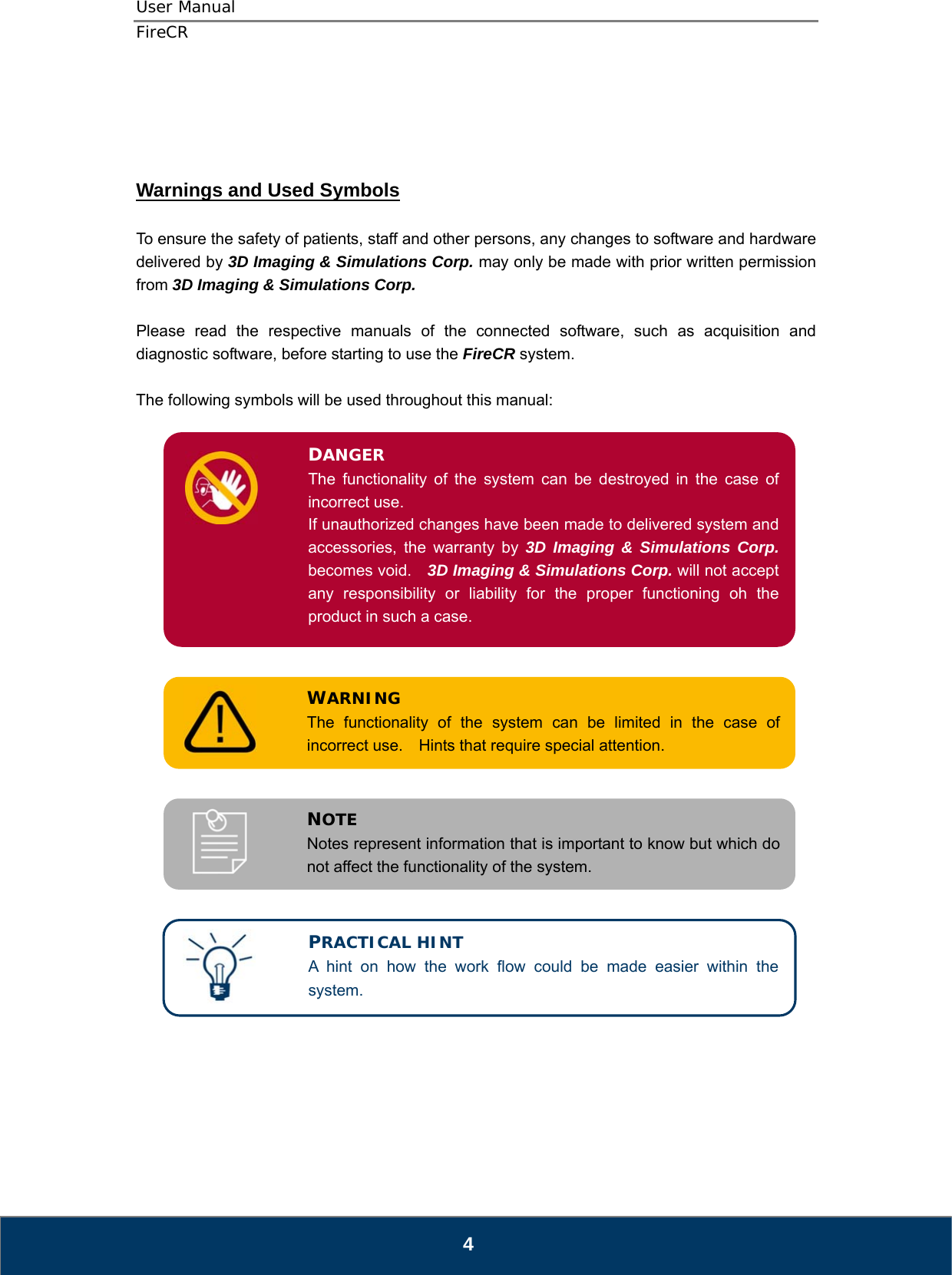 User Manual  FireCR     Warnings and Used Symbols  To ensure the safety of patients, staff and other persons, any changes to software and hardware delivered by 3D Imaging &amp; Simulations Corp. may only be made with prior written permission from 3D Imaging &amp; Simulations Corp.  Please read the respective manuals of the connected software, such as acquisition and diagnostic software, before starting to use the FireCR system.  The following symbols will be used throughout this manual:  DANGER The functionality of the system can be destroyed in the case of incorrect use. If unauthorized changes have been made to delivered system and accessories, the warranty by 3D Imaging &amp; Simulations Corp. becomes void.    3D Imaging &amp; Simulations Corp. will not accept any responsibility or liability for the proper functioning oh the product in such a case.            WARNING The functionality of the system can be limited in the case of incorrect use.  Hints that require special attention.            NOTE Notes represent information that is important to know but which do not affect the functionality of the system.  PRACTICAL HINT A hint on how the work flow could be made easier within the system.            4 