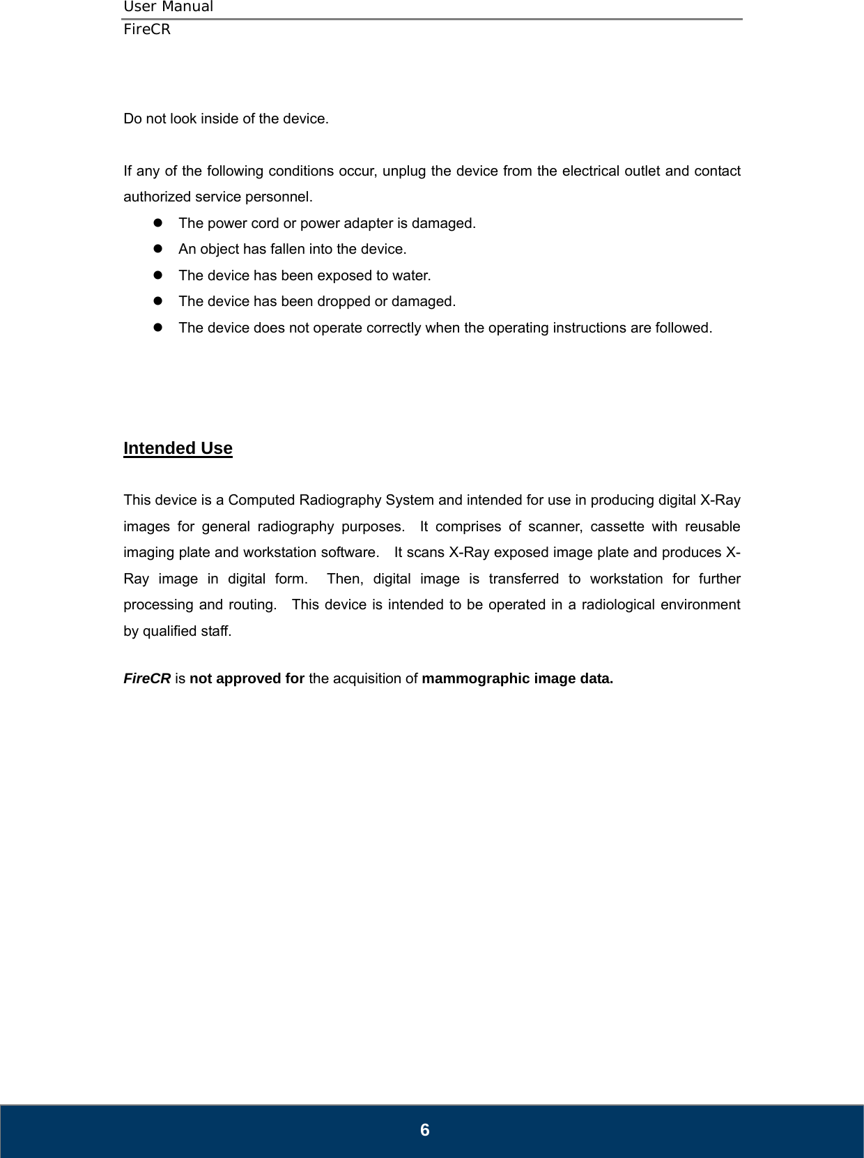 User Manual  FireCR  Do not look inside of the device.      If any of the following conditions occur, unplug the device from the electrical outlet and contact authorized service personnel. z  The power cord or power adapter is damaged. z  An object has fallen into the device. z  The device has been exposed to water. z  The device has been dropped or damaged. z  The device does not operate correctly when the operating instructions are followed.     Intended Use  This device is a Computed Radiography System and intended for use in producing digital X-Ray images for general radiography purposes.  It comprises of scanner, cassette with reusable imaging plate and workstation software.    It scans X-Ray exposed image plate and produces X-Ray image in digital form.  Then, digital image is transferred to workstation for further processing and routing.    This device is intended to be operated in a radiological environment by qualified staff.  FireCR is not approved for the acquisition of mammographic image data.                   6 