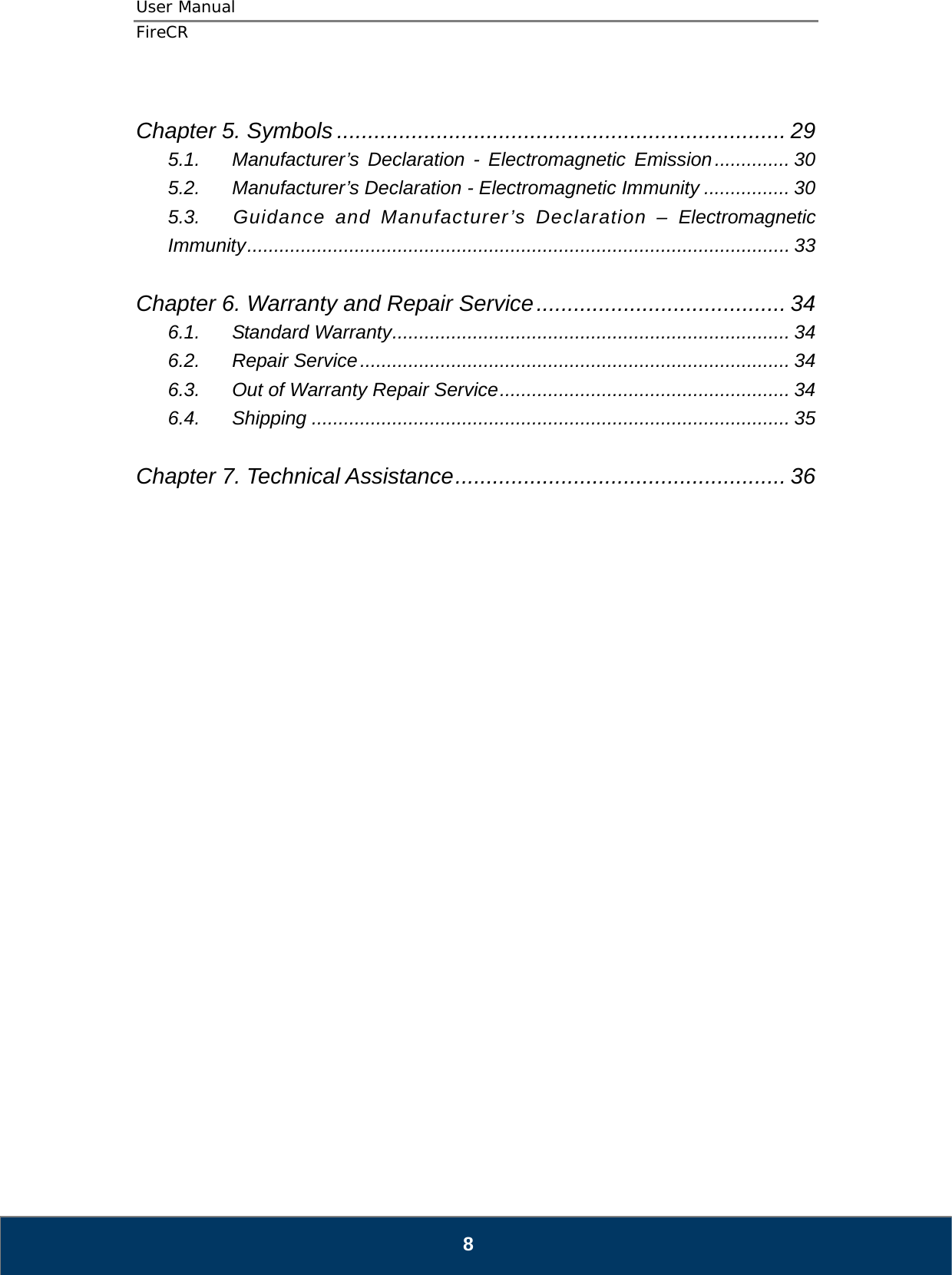 User Manual  FireCR  Chapter 5. Symbols ........................................................................ 29 5.1. Manufacturer’s Declaration - Electromagnetic Emission .............. 30 5.2. Manufacturer’s Declaration - Electromagnetic Immunity ................ 30 5.3. Guidance and Manufacturer’s Declaration – Electromagnetic Immunity .....................................................................................................  33  Chapter 6. Warranty and Repair Service ........................................ 34 6.1. Standard Warranty .......................................................................... 34 6.2. Repair Service ................................................................................ 34 6.3. Out of Warranty Repair Service ...................................................... 34 6.4. Shipping ......................................................................................... 35  Chapter 7. Technical Assistance ..................................................... 36                               8 