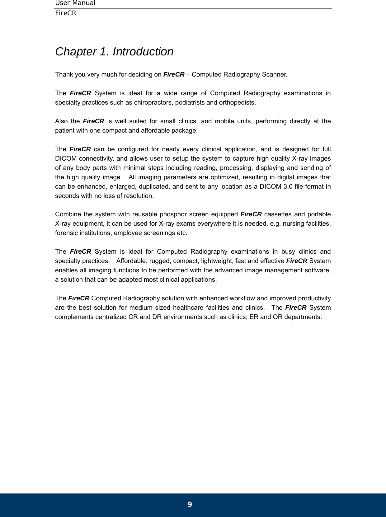 User Manual  FireCR  Chapter 1. Introduction  Thank you very much for deciding on FireCR – Computed Radiography Scanner.  The  FireCR System is ideal for a wide range of Computed Radiography examinations in specialty practices such as chiropractors, podiatrists and orthopedists.      Also the FireCR is well suited for small clinics, and mobile units, performing directly at the patient with one compact and affordable package.      The  FireCR can be configured for nearly every clinical application, and is designed for full DICOM connectivity, and allows user to setup the system to capture high quality X-ray images of any body parts with minimal steps including reading, processing, displaying and sending of the high quality image.   All imaging parameters are optimized, resulting in digital images that can be enhanced, enlarged, duplicated, and sent to any location as a DICOM 3.0 file format in seconds with no loss of resolution.  Combine the system with reusable phosphor screen equipped FireCR cassettes and portable X-ray equipment, it can be used for X-ray exams everywhere it is needed, e.g. nursing facilities, forensic institutions, employee screenings etc.  The  FireCR System is ideal for Computed Radiography examinations in busy clinics and specialty practices.    Affordable, rugged, compact, lightweight, fast and effective FireCR System enables all imaging functions to be performed with the advanced image management software, a solution that can be adapted most clinical applications.      The FireCR Computed Radiography solution with enhanced workflow and improved productivity are the best solution for medium sized healthcare facilities and clinics.  The FireCR System complements centralized CR and DR environments such as clinics, ER and OR departments.                      9 