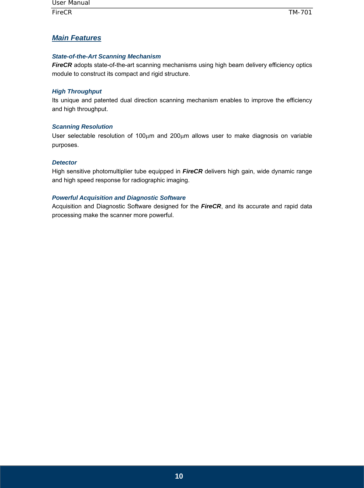 User Manual  FireCR  TM-701   10 Main Features  State-of-the-Art Scanning Mechanism FireCR adopts state-of-the-art scanning mechanisms using high beam delivery efficiency optics module to construct its compact and rigid structure.  High Throughput  Its unique and patented dual direction scanning mechanism enables to improve the efficiency and high throughput.  Scanning Resolution  User selectable resolution of 100m and 200m allows user to make diagnosis on variable purposes.  Detector High sensitive photomultiplier tube equipped in FireCR delivers high gain, wide dynamic range and high speed response for radiographic imaging.  Powerful Acquisition and Diagnostic Software Acquisition and Diagnostic Software designed for the FireCR, and its accurate and rapid data processing make the scanner more powerful.                         