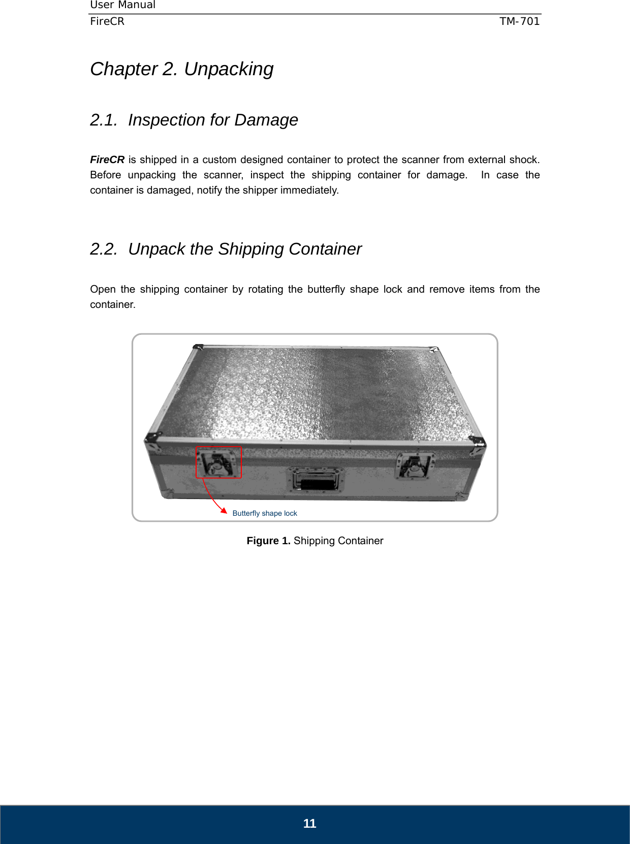 User Manual  FireCR  TM-701   11 Chapter 2. Unpacking  2.1.  Inspection for Damage  FireCR is shipped in a custom designed container to protect the scanner from external shock.   Before unpacking the scanner, inspect the shipping container for damage.  In case the container is damaged, notify the shipper immediately.       2.2.  Unpack the Shipping Container  Open the shipping container by rotating the butterfly shape lock and remove items from the container.      Figure 1. Shipping Container               Butterfly shape lock