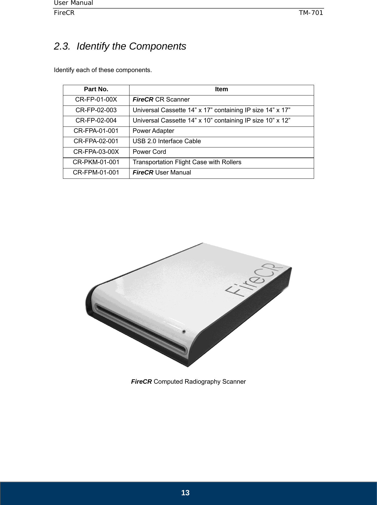 User Manual  FireCR  TM-701   13 2.3.  Identify the Components  Identify each of these components.  Part No.  Item CR-FP-01-00X  FireCR CR Scanner CR-FP-02-003 Universal Cassette 14” x 17” containing IP size 14” x 17” CR-FP-02-004 Universal Cassette 14” x 10” containing IP size 10” x 12” CR-FPA-01-001 Power Adapter CR-FPA-02-001  USB 2.0 Interface Cable CR-FPA-03-00X Power Cord CR-PKM-01-001  Transportation Flight Case with Rollers CR-FPM-01-001  FireCR User Manual          FireCR Computed Radiography Scanner       