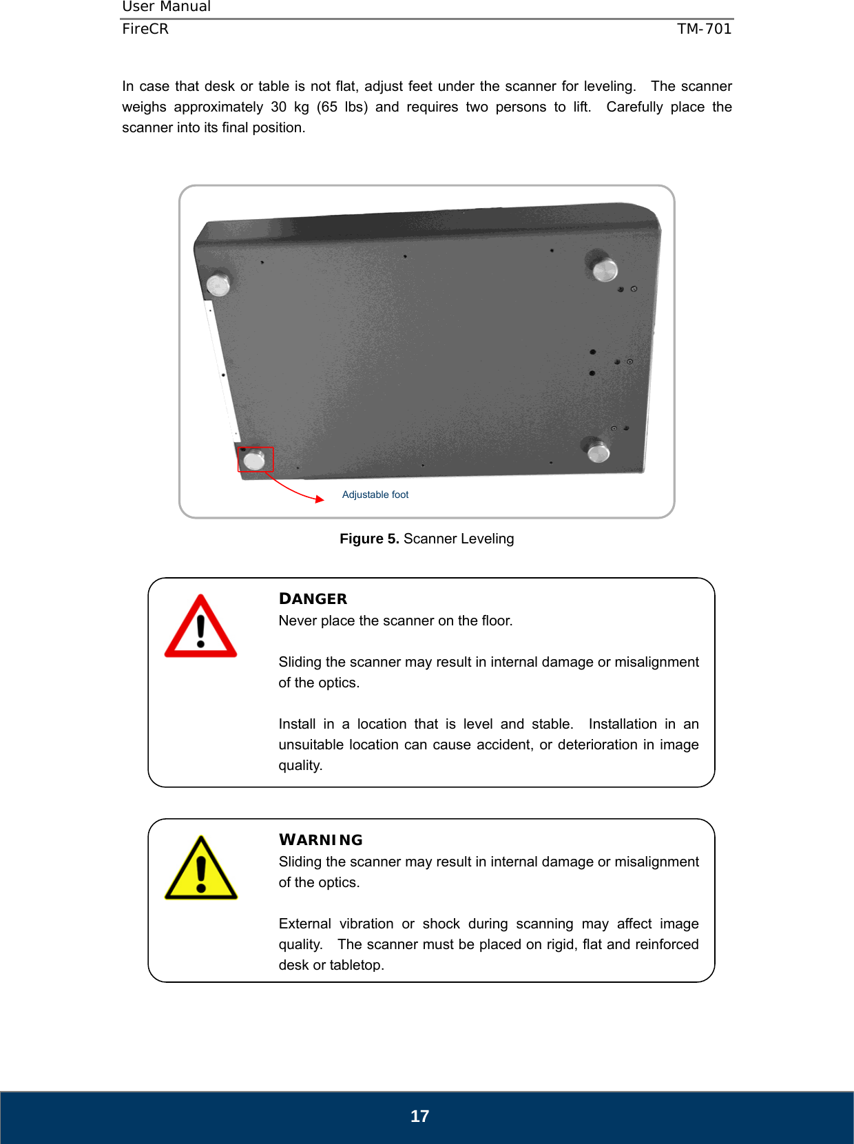 User Manual  FireCR  TM-701   17 In case that desk or table is not flat, adjust feet under the scanner for leveling.   The scanner weighs approximately 30 kg (65 lbs) and requires two persons to lift.  Carefully place the scanner into its final position.           Figure 5. Scanner Leveling                        DANGER Never place the scanner on the floor.  Sliding the scanner may result in internal damage or misalignment of the optics.  Install in a location that is level and stable.  Installation in an unsuitable location can cause accident, or deterioration in image quality. WARNING Sliding the scanner may result in internal damage or misalignment of the optics.  External vibration or shock during scanning may affect image quality.    The scanner must be placed on rigid, flat and reinforced desk or tabletop.Adjustable foot  