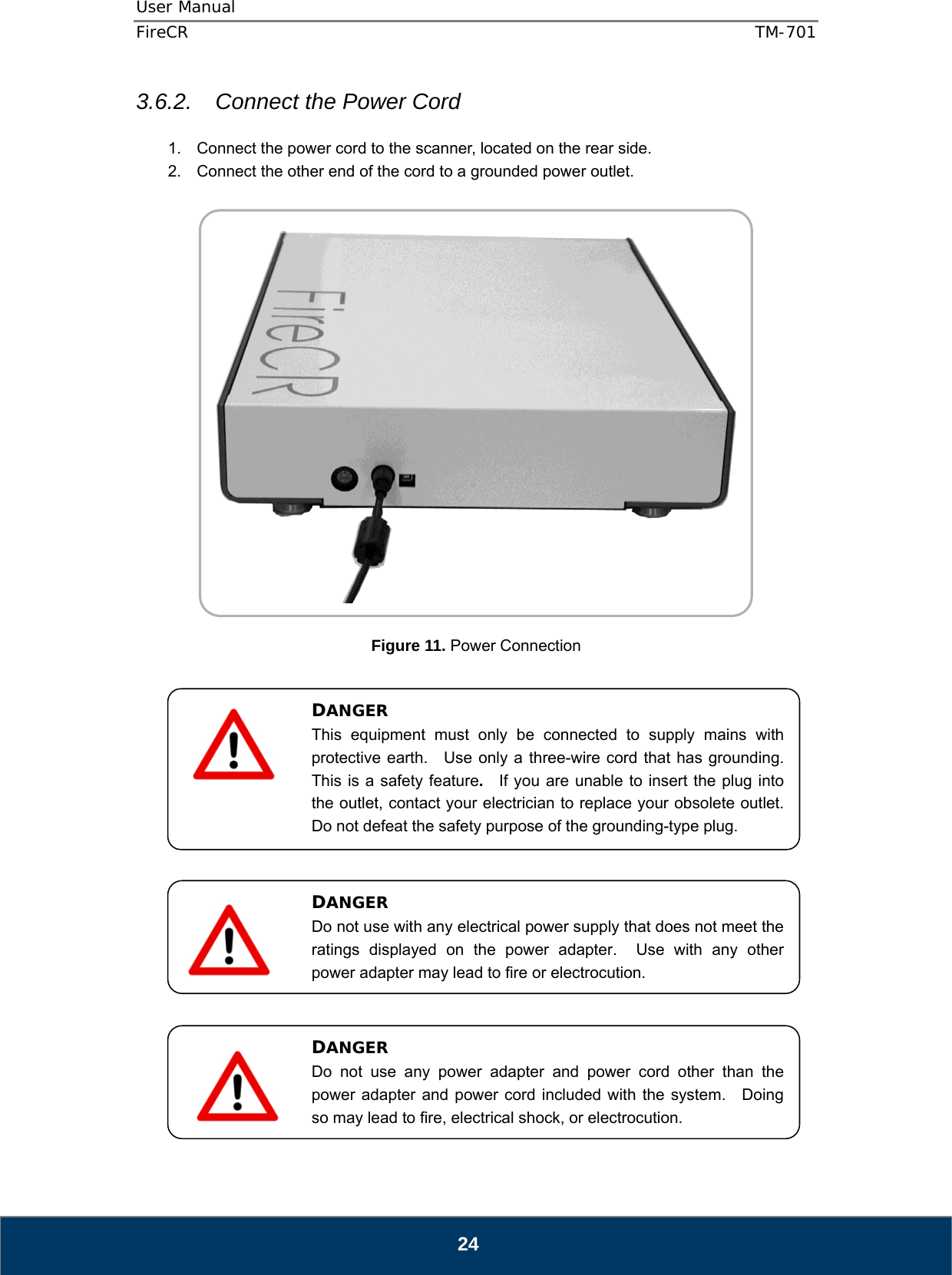 User Manual  FireCR  TM-701   24 3.6.2.  Connect the Power Cord  1.  Connect the power cord to the scanner, located on the rear side. 2.  Connect the other end of the cord to a grounded power outlet.     Figure 11. Power Connection                      DANGER This equipment must only be connected to supply mains with protective earth.   Use only a three-wire cord that has grounding.  This is a safety feature.  If you are unable to insert the plug into the outlet, contact your electrician to replace your obsolete outlet.   Do not defeat the safety purpose of the grounding-type plug. DANGER Do not use with any electrical power supply that does not meet the ratings displayed on the power adapter.  Use with any other power adapter may lead to fire or electrocution. DANGER Do not use any power adapter and power cord other than the power adapter and power cord included with the system.  Doing so may lead to fire, electrical shock, or electrocution.  