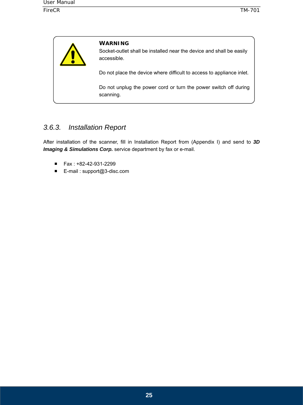 User Manual  FireCR  TM-701   25              3.6.3. Installation Report  After installation of the scanner, fill in Installation Report from (Appendix I) and send to 3D Imaging &amp; Simulations Corp. service department by fax or e-mail.    Fax : +82-42-931-2299   E-mail : support@3-disc.com                          WARNING Socket-outlet shall be installed near the device and shall be easily accessible.  Do not place the device where difficult to access to appliance inlet.  Do not unplug the power cord or turn the power switch off during scanning. 