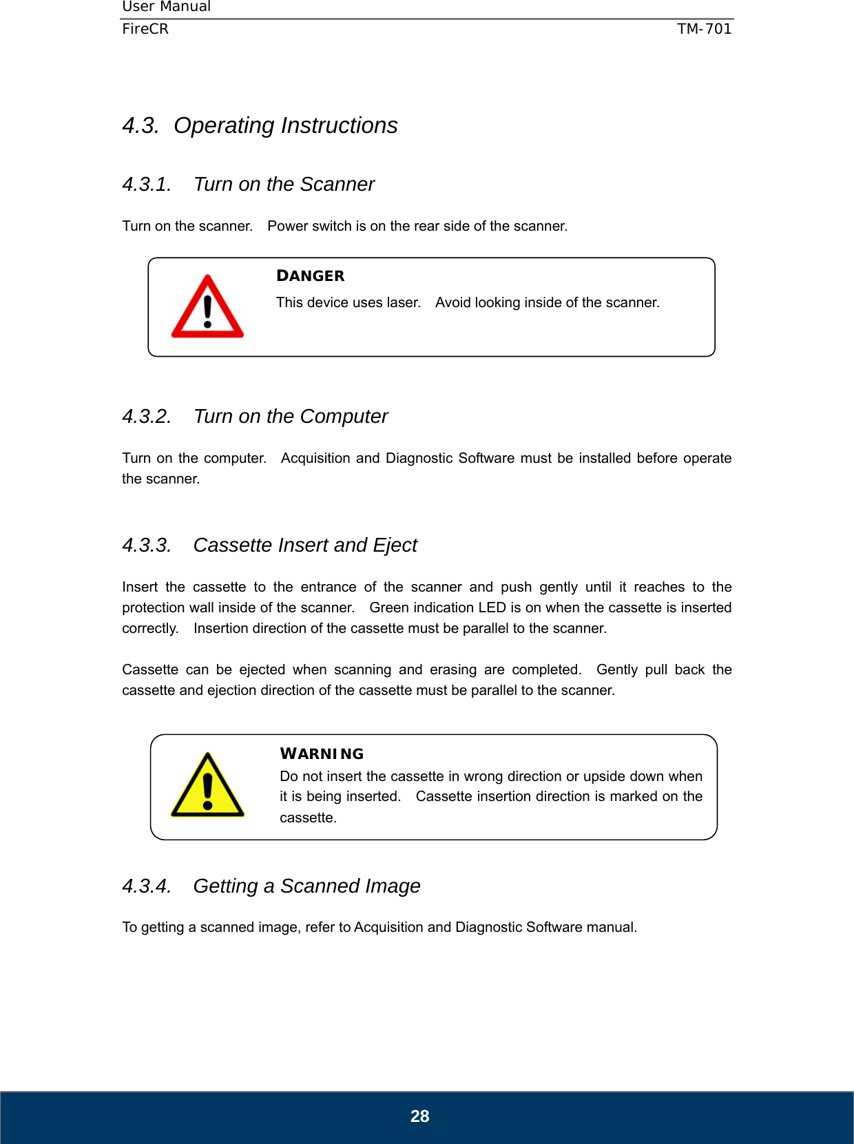 User Manual  FireCR  TM-701   28  4.3. Operating Instructions  4.3.1.  Turn on the Scanner  Turn on the scanner.    Power switch is on the rear side of the scanner.         4.3.2.  Turn on the Computer  Turn on the computer.   Acquisition and Diagnostic Software must be installed before operate the scanner.   4.3.3.  Cassette Insert and Eject  Insert the cassette to the entrance of the scanner and push gently until it reaches to the protection wall inside of the scanner.    Green indication LED is on when the cassette is inserted correctly.    Insertion direction of the cassette must be parallel to the scanner.  Cassette can be ejected when scanning and erasing are completed.  Gently pull back the cassette and ejection direction of the cassette must be parallel to the scanner.         4.3.4.  Getting a Scanned Image  To getting a scanned image, refer to Acquisition and Diagnostic Software manual.     DANGER This device uses laser.    Avoid looking inside of the scanner.  WARNING Do not insert the cassette in wrong direction or upside down when it is being inserted.    Cassette insertion direction is marked on the cassette. 