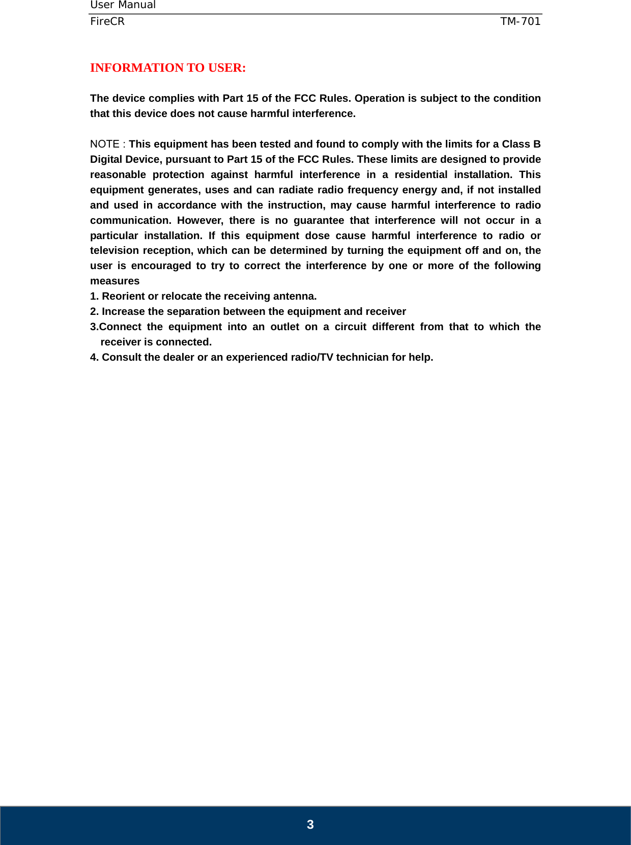 User Manual  FireCR  TM-701   3 INFORMATION TO USER:  The device complies with Part 15 of the FCC Rules. Operation is subject to the condition that this device does not cause harmful interference.  NOTE : This equipment has been tested and found to comply with the limits for a Class B Digital Device, pursuant to Part 15 of the FCC Rules. These limits are designed to provide reasonable protection against harmful interference in a residential installation. This equipment generates, uses and can radiate radio frequency energy and, if not installed and used in accordance with the instruction, may cause harmful interference to radio communication. However, there is no guarantee that interference will not occur in a particular installation. If this equipment dose cause harmful interference to radio or television reception, which can be determined by turning the equipment off and on, the user is encouraged to try to correct the interference by one or more of the following measures  1. Reorient or relocate the receiving antenna. 2. Increase the separation between the equipment and receiver   3.Connect the equipment into an outlet on a circuit different from that to which the receiver is connected. 4. Consult the dealer or an experienced radio/TV technician for help.                          