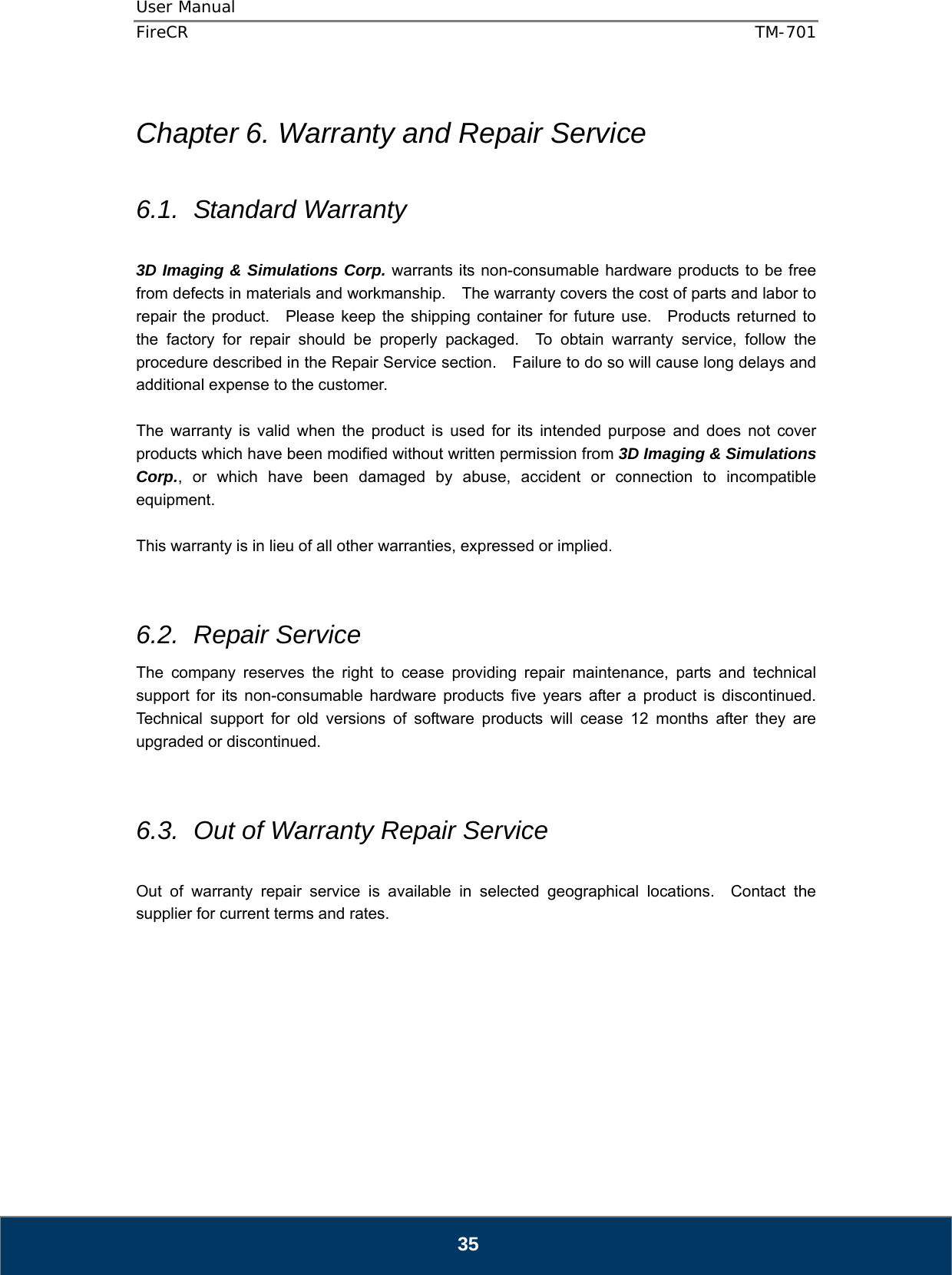 User Manual  FireCR  TM-701   35  Chapter 6. Warranty and Repair Service  6.1. Standard Warranty  3D Imaging &amp; Simulations Corp. warrants its non-consumable hardware products to be free from defects in materials and workmanship.    The warranty covers the cost of parts and labor to repair the product.  Please keep the shipping container for future use.   Products returned to the factory for repair should be properly packaged.  To obtain warranty service, follow the procedure described in the Repair Service section.    Failure to do so will cause long delays and additional expense to the customer.  The warranty is valid when the product is used for its intended purpose and does not cover products which have been modified without written permission from 3D Imaging &amp; Simulations Corp., or which have been damaged by abuse, accident or connection to incompatible equipment.  This warranty is in lieu of all other warranties, expressed or implied.   6.2. Repair Service The company reserves the right to cease providing repair maintenance, parts and technical support for its non-consumable hardware products five years after a product is discontinued.  Technical support for old versions of software products will cease 12 months after they are upgraded or discontinued.     6.3.  Out of Warranty Repair Service  Out of warranty repair service is available in selected geographical locations.  Contact the supplier for current terms and rates.          