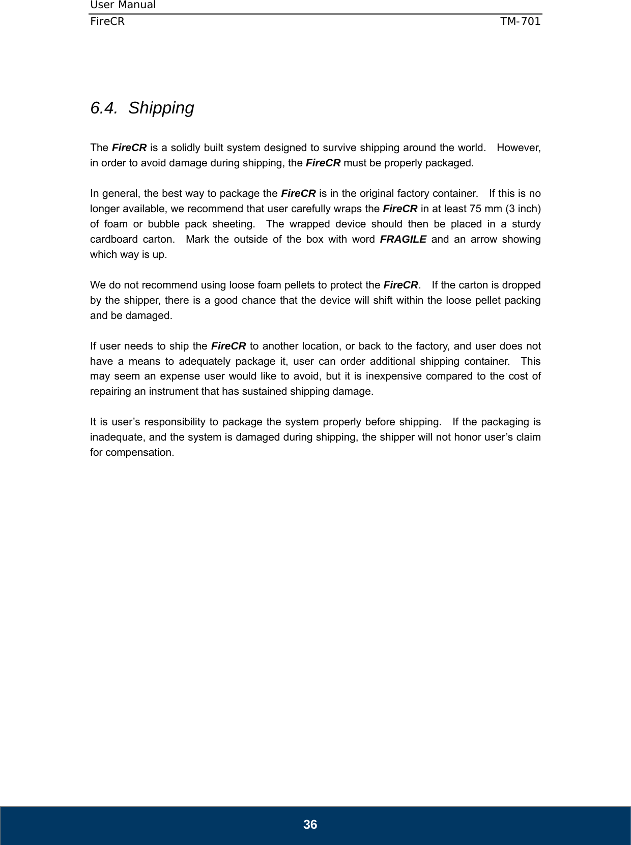 User Manual  FireCR  TM-701   36   6.4. Shipping  The FireCR is a solidly built system designed to survive shipping around the world.    However, in order to avoid damage during shipping, the FireCR must be properly packaged.  In general, the best way to package the FireCR is in the original factory container.    If this is no longer available, we recommend that user carefully wraps the FireCR in at least 75 mm (3 inch) of foam or bubble pack sheeting.  The wrapped device should then be placed in a sturdy cardboard carton.  Mark the outside of the box with word FRAGILE and an arrow showing which way is up.  We do not recommend using loose foam pellets to protect the FireCR.    If the carton is dropped by the shipper, there is a good chance that the device will shift within the loose pellet packing and be damaged.  If user needs to ship the FireCR to another location, or back to the factory, and user does not have a means to adequately package it, user can order additional shipping container.  This may seem an expense user would like to avoid, but it is inexpensive compared to the cost of repairing an instrument that has sustained shipping damage.  It is user’s responsibility to package the system properly before shipping.   If the packaging is inadequate, and the system is damaged during shipping, the shipper will not honor user’s claim for compensation.                    