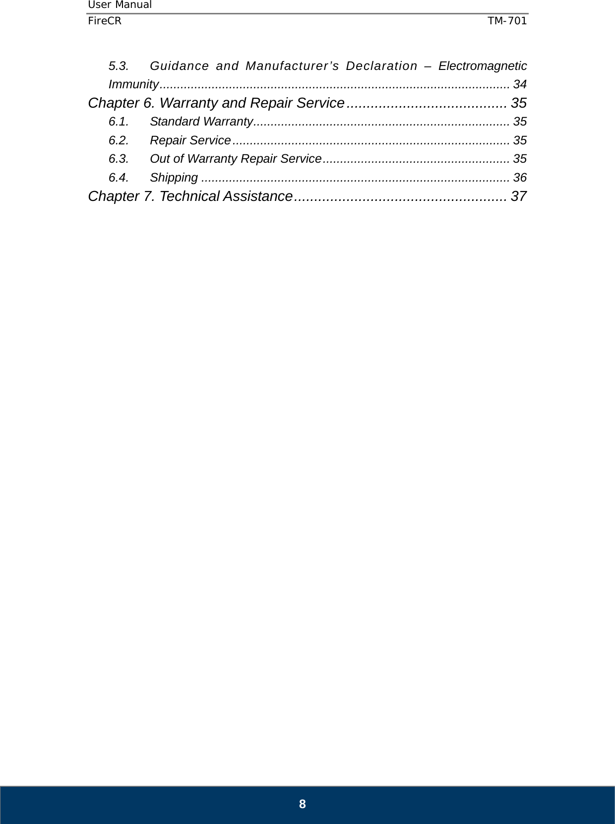 User Manual  FireCR  TM-701   8 5.3. Guidance and Manufacturer’s Declaration – Electromagnetic Immunity ..................................................................................................... 34 Chapter 6. Warranty and Repair Service ........................................ 35 6.1. Standard Warranty .......................................................................... 35 6.2. Repair Service ................................................................................ 35 6.3. Out of Warranty Repair Service ...................................................... 35 6.4. Shipping ......................................................................................... 36 Chapter 7. Technical Assistance ..................................................... 37                                    