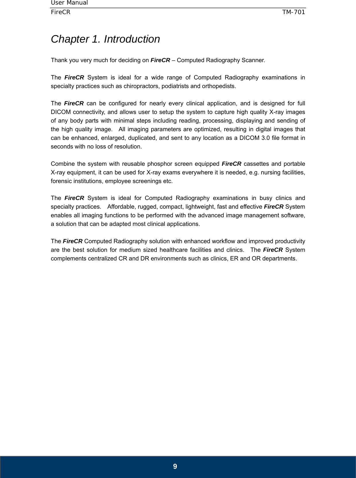 User Manual  FireCR  TM-701   9 Chapter 1. Introduction  Thank you very much for deciding on FireCR – Computed Radiography Scanner.  The  FireCR System is ideal for a wide range of Computed Radiography examinations in specialty practices such as chiropractors, podiatrists and orthopedists.      The  FireCR can be configured for nearly every clinical application, and is designed for full DICOM connectivity, and allows user to setup the system to capture high quality X-ray images of any body parts with minimal steps including reading, processing, displaying and sending of the high quality image.   All imaging parameters are optimized, resulting in digital images that can be enhanced, enlarged, duplicated, and sent to any location as a DICOM 3.0 file format in seconds with no loss of resolution.  Combine the system with reusable phosphor screen equipped FireCR cassettes and portable X-ray equipment, it can be used for X-ray exams everywhere it is needed, e.g. nursing facilities, forensic institutions, employee screenings etc.  The  FireCR System is ideal for Computed Radiography examinations in busy clinics and specialty practices.    Affordable, rugged, compact, lightweight, fast and effective FireCR System enables all imaging functions to be performed with the advanced image management software, a solution that can be adapted most clinical applications.      The FireCR Computed Radiography solution with enhanced workflow and improved productivity are the best solution for medium sized healthcare facilities and clinics.  The FireCR System complements centralized CR and DR environments such as clinics, ER and OR departments.                        