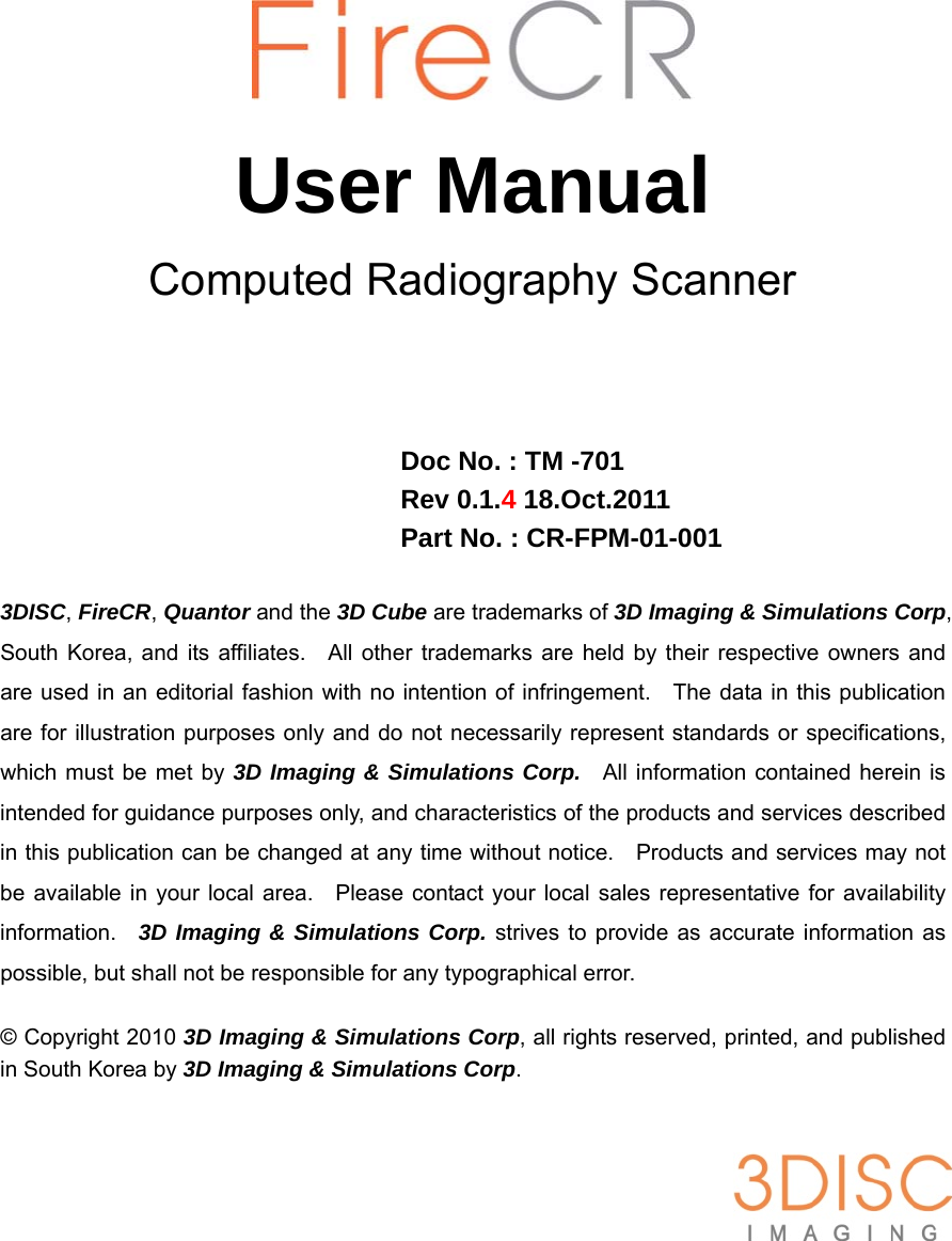        User Manual Computed Radiography Scanner     Doc No. : TM -701 Rev 0.1.4 18.Oct.2011 Part No. : CR-FPM-01-001  3DISC, FireCR, Quantor and the 3D Cube are trademarks of 3D Imaging &amp; Simulations Corp, South Korea, and its affiliates.   All other trademarks are held by their respective owners and are used in an editorial fashion with no intention of infringement.    The data in this publication are for illustration purposes only and do not necessarily represent standards or specifications, which must be met by 3D Imaging &amp; Simulations Corp.  All information contained herein is intended for guidance purposes only, and characteristics of the products and services described in this publication can be changed at any time without notice.    Products and services may not be available in your local area.  Please contact your local sales representative for availability information.  3D Imaging &amp; Simulations Corp. strives to provide as accurate information as possible, but shall not be responsible for any typographical error.  © Copyright 2010 3D Imaging &amp; Simulations Corp, all rights reserved, printed, and published in South Korea by 3D Imaging &amp; Simulations Corp.   