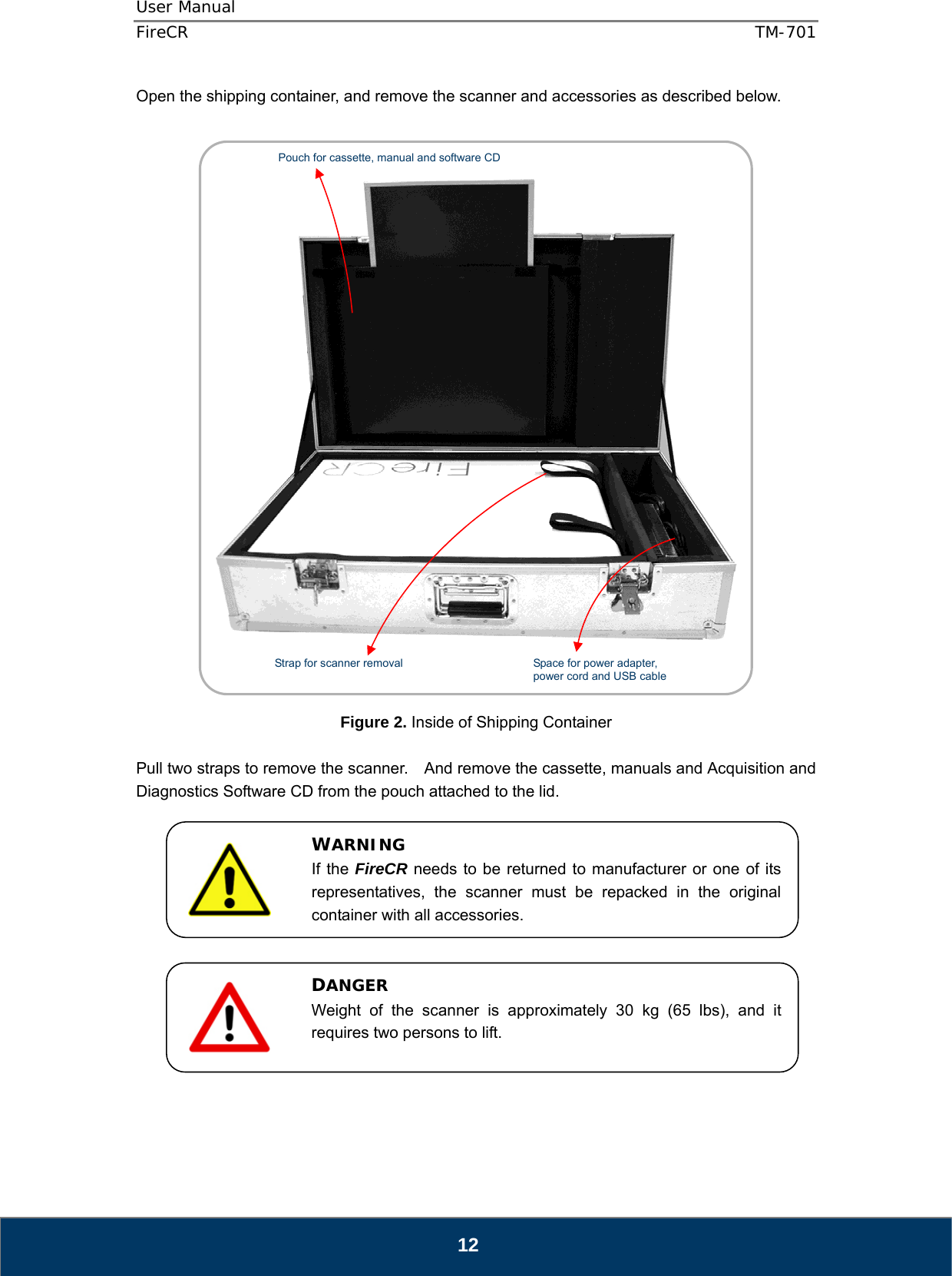 User Manual  FireCR  TM-701   12 Open the shipping container, and remove the scanner and accessories as described below.        Figure 2. Inside of Shipping Container  Pull two straps to remove the scanner.    And remove the cassette, manuals and Acquisition and Diagnostics Software CD from the pouch attached to the lid.               WARNING If the FireCR needs to be returned to manufacturer or one of its representatives, the scanner must be repacked in the original container with all accessories. DANGER Weight of the scanner is approximately 30 kg (65 lbs), and it requires two persons to lift.  Pouch for cassette, manual and software CD Strap for scanner removal  Space for power adapter, power cord and USB cable 