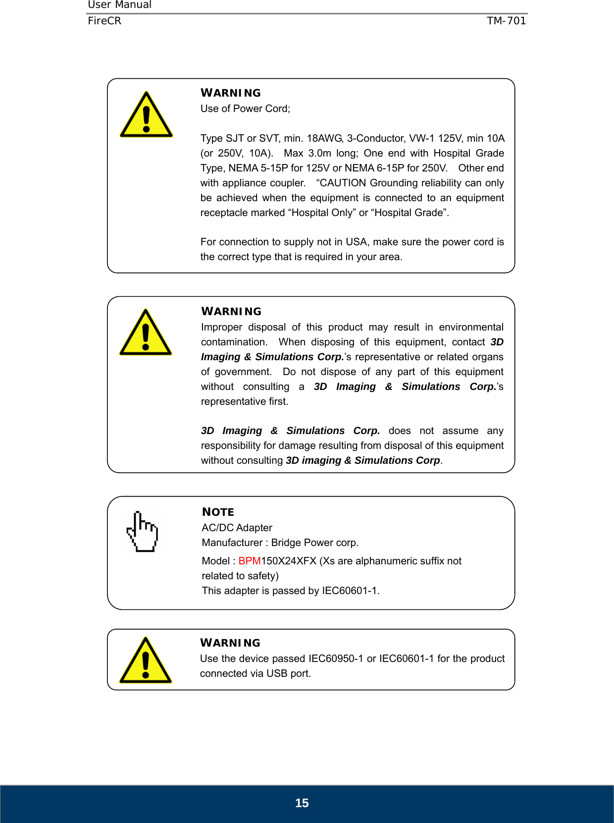 User Manual  FireCR  TM-701   15                                              WARNING Use of Power Cord;  Type SJT or SVT, min. 18AWG, 3-Conductor, VW-1 125V, min 10A (or 250V, 10A).  Max 3.0m long; One end with Hospital Grade Type, NEMA 5-15P for 125V or NEMA 6-15P for 250V.    Other end with appliance coupler.    “CAUTION Grounding reliability can only be achieved when the equipment is connected to an equipment receptacle marked “Hospital Only” or “Hospital Grade”.  For connection to supply not in USA, make sure the power cord is the correct type that is required in your area. WARNING Improper disposal of this product may result in environmental contamination.  When disposing of this equipment, contact 3D Imaging &amp; Simulations Corp.’s representative or related organs of government.  Do not dispose of any part of this equipment without consulting a 3D Imaging &amp; Simulations Corp.’s representative first.  3D Imaging &amp; Simulations Corp. does not assume any responsibility for damage resulting from disposal of this equipment without consulting 3D imaging &amp; Simulations Corp. NOTE AC/DC Adapter Manufacturer : Bridge Power corp. Model : BPM150X24XFX (Xs are alphanumeric suffix not related to safety) This adapter is passed by IEC60601-1. WARNING Use the device passed IEC60950-1 or IEC60601-1 for the product connected via USB port. 