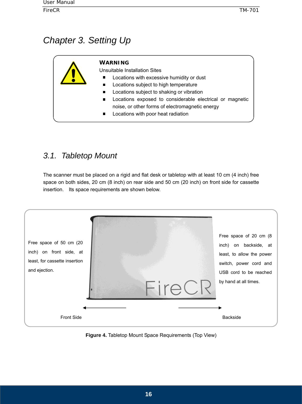 User Manual  FireCR  TM-701   16  Chapter 3. Setting Up              3.1. Tabletop Mount  The scanner must be placed on a rigid and flat desk or tabletop with at least 10 cm (4 inch) free space on both sides, 20 cm (8 inch) on rear side and 50 cm (20 inch) on front side for cassette insertion.    Its space requirements are shown below.       Figure 4. Tabletop Mount Space Requirements (Top View)   Free space of 20 cm (8 inch) on backside, at least, to allow the power switch, power cord and USB cord to be reached by hand at all times. Free space of 50 cm (20 inch) on front side, at least, for cassette insertion and ejection. Front Side  Backside WARNING Unsuitable Installation Sites   Locations with excessive humidity or dust   Locations subject to high temperature   Locations subject to shaking or vibration   Locations exposed to considerable electrical or magnetic noise, or other forms of electromagnetic energy   Locations with poor heat radiation  