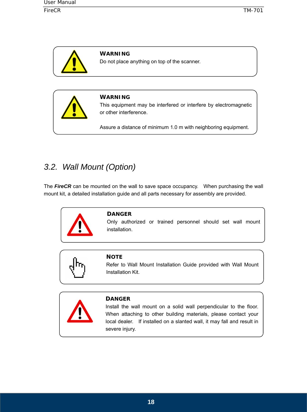 User Manual  FireCR  TM-701   18                  3.2.  Wall Mount (Option)  The FireCR can be mounted on the wall to save space occupancy.    When purchasing the wall mount kit, a detailed installation guide and all parts necessary for assembly are provided.                        WARNING Do not place anything on top of the scanner. WARNING This equipment may be interfered or interfere by electromagnetic or other interference.  Assure a distance of minimum 1.0 m with neighboring equipment. DANGER Install the wall mount on a solid wall perpendicular to the floor.  When attaching to other building materials, please contact your local dealer.    If installed on a slanted wall, it may fall and result in severe injury. NOTE Refer to Wall Mount Installation Guide provided with Wall Mount Installation Kit. DANGER Only authorized or trained personnel should set wall mount installation.  