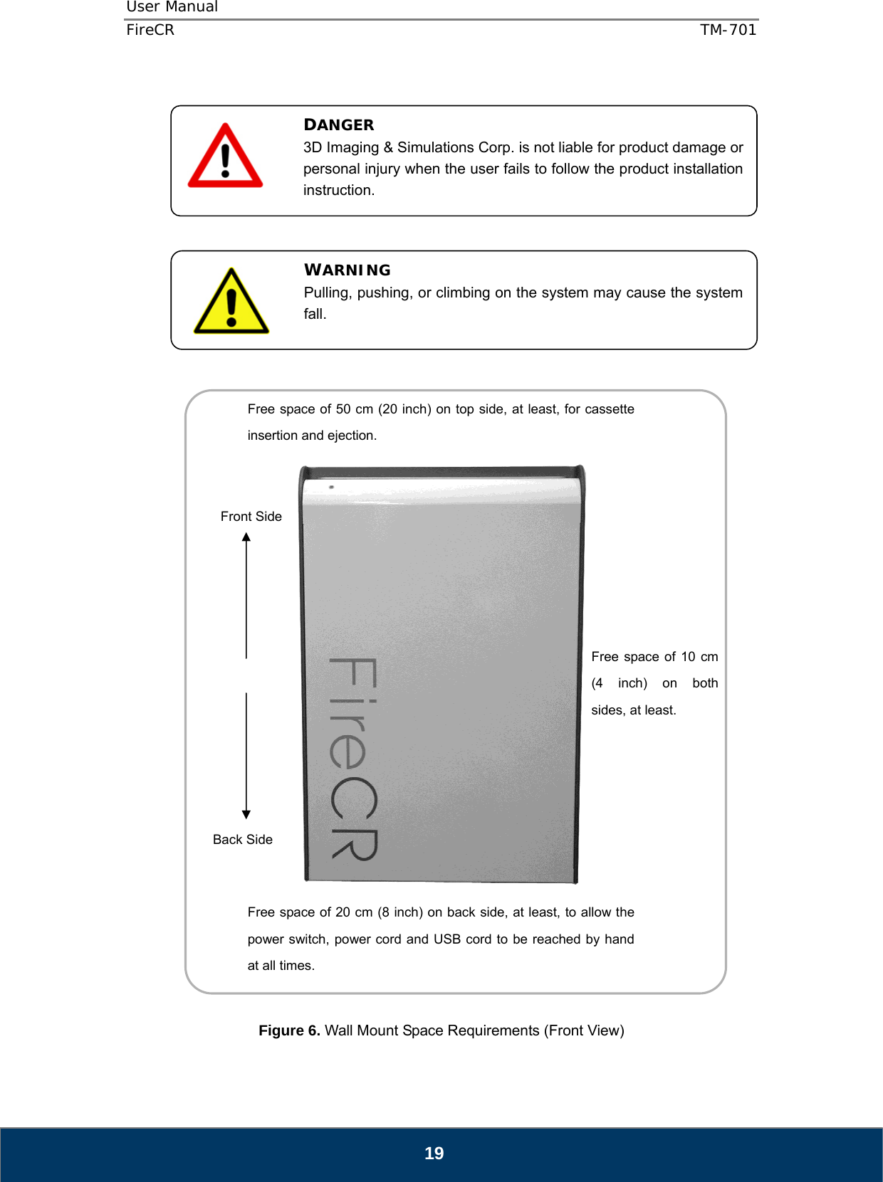 User Manual  FireCR  TM-701   19                          Figure 6. Wall Mount Space Requirements (Front View) DANGER 3D Imaging &amp; Simulations Corp. is not liable for product damage or personal injury when the user fails to follow the product installation instruction. WARNING Pulling, pushing, or climbing on the system may cause the system fall.  Free space of 10 cm (4 inch) on both sides, at least. Front Side Back Side Free space of 20 cm (8 inch) on back side, at least, to allow the power switch, power cord and USB cord to be reached by hand at all times. Free space of 50 cm (20 inch) on top side, at least, for cassette insertion and ejection. 