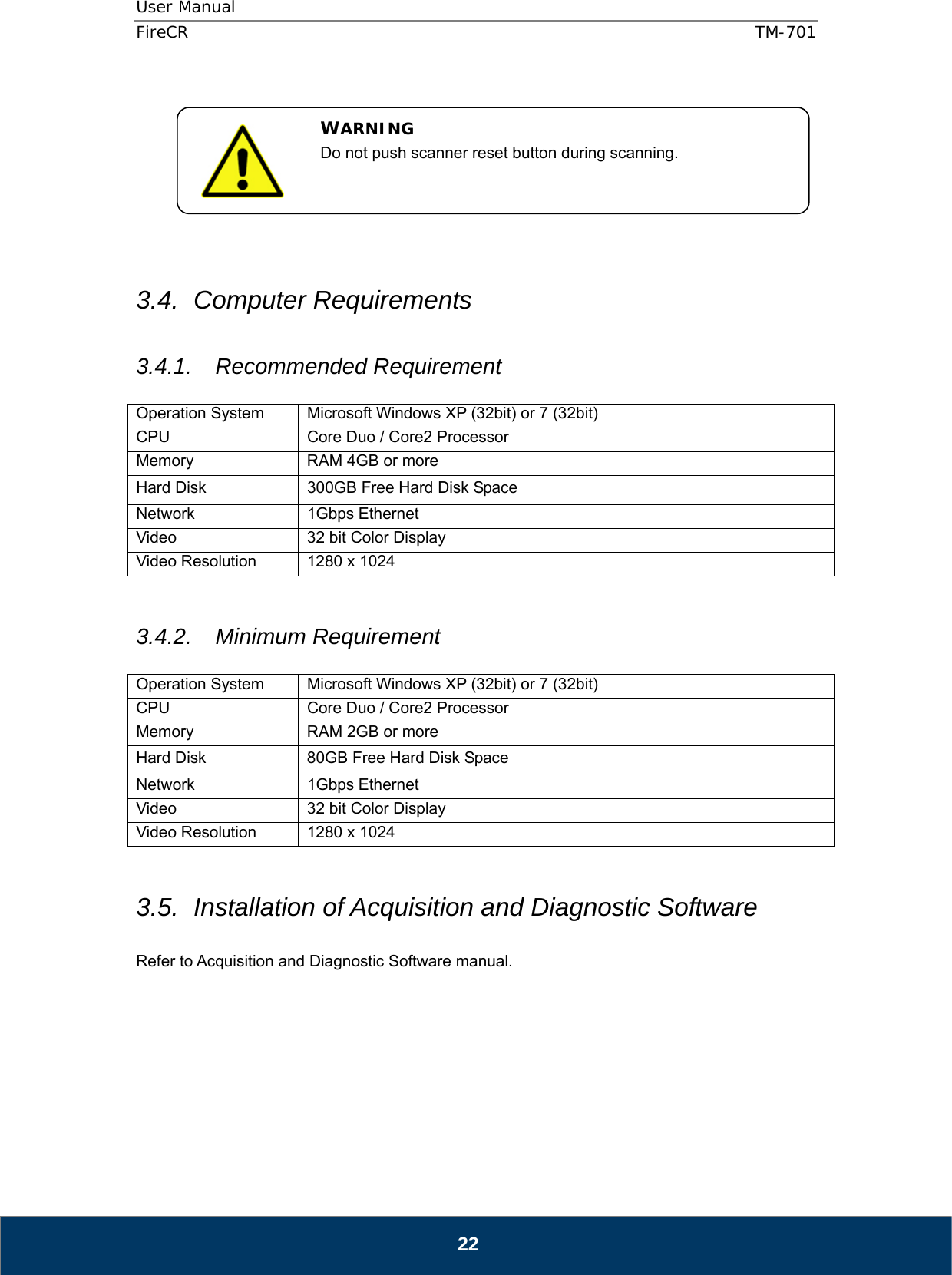 User Manual  FireCR  TM-701   22         3.4. Computer Requirements  3.4.1. Recommended Requirement  Operation System  Microsoft Windows XP (32bit) or 7 (32bit) CPU  Core Duo / Core2 Processor Memory  RAM 4GB or more Hard Disk  300GB Free Hard Disk Space Network 1Gbps Ethernet Video  32 bit Color Display Video Resolution  1280 x 1024   3.4.2. Minimum Requirement  Operation System  Microsoft Windows XP (32bit) or 7 (32bit) CPU  Core Duo / Core2 Processor Memory  RAM 2GB or more Hard Disk  80GB Free Hard Disk Space Network 1Gbps Ethernet Video  32 bit Color Display Video Resolution  1280 x 1024   3.5.  Installation of Acquisition and Diagnostic Software  Refer to Acquisition and Diagnostic Software manual.        WARNING Do not push scanner reset button during scanning. 