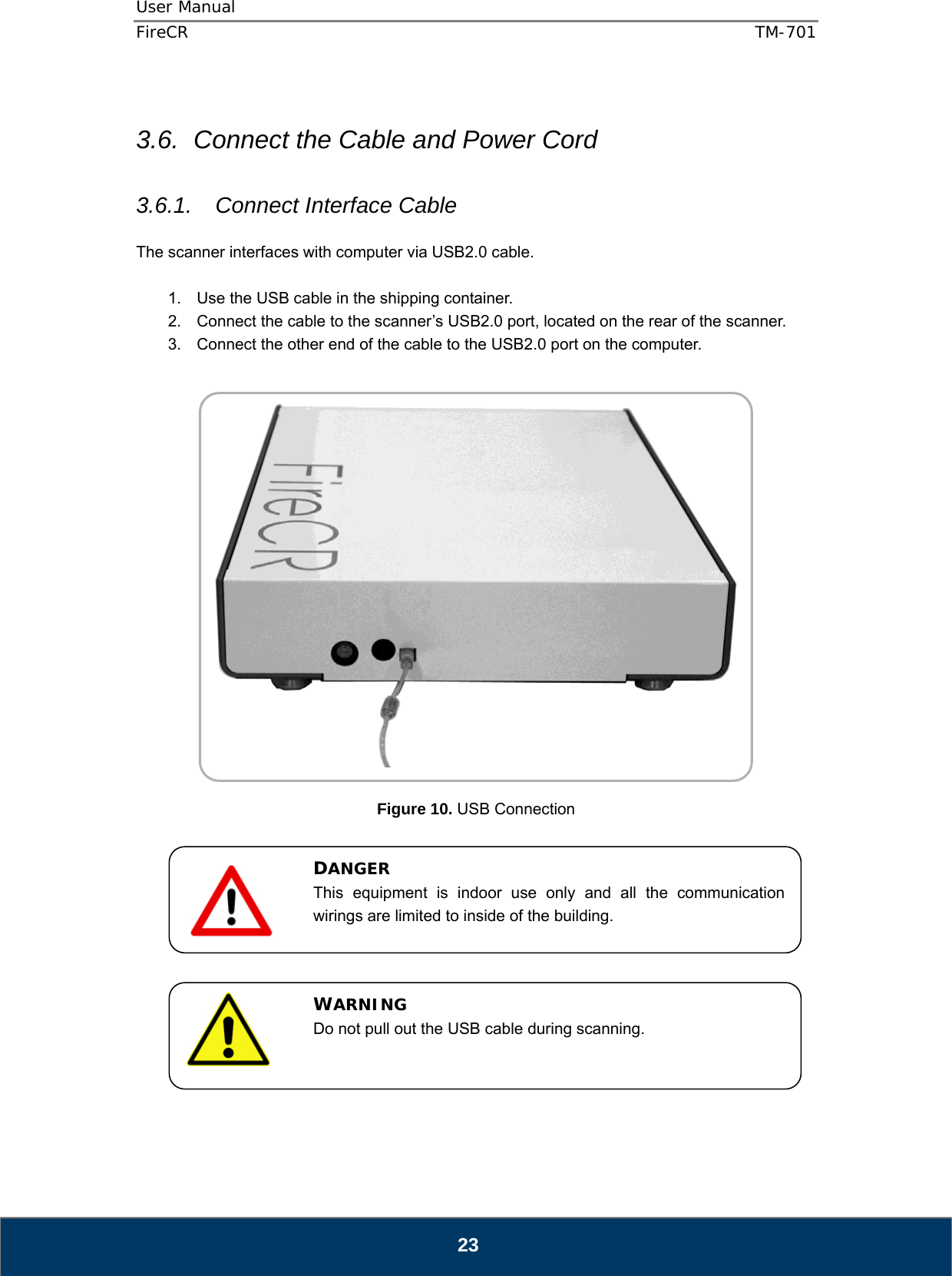 User Manual  FireCR  TM-701   23  3.6.  Connect the Cable and Power Cord  3.6.1. Connect Interface Cable  The scanner interfaces with computer via USB2.0 cable.  1.  Use the USB cable in the shipping container. 2.  Connect the cable to the scanner’s USB2.0 port, located on the rear of the scanner. 3.  Connect the other end of the cable to the USB2.0 port on the computer.     Figure 10. USB Connection              DANGER This equipment is indoor use only and all the communication wirings are limited to inside of the building.  WARNING Do not pull out the USB cable during scanning. 