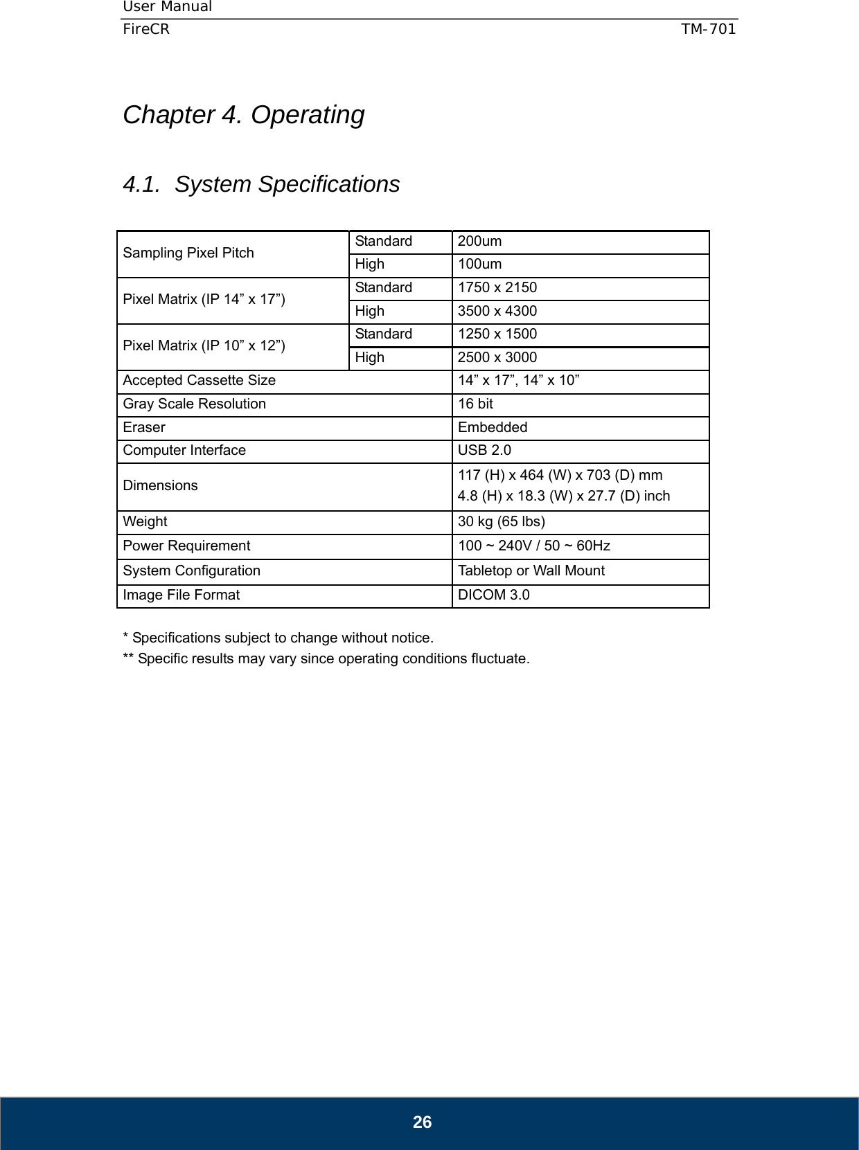 User Manual  FireCR  TM-701   26  Chapter 4. Operating  4.1. System Specifications  Sampling Pixel Pitch    Standard 200um  High   100um  Pixel Matrix (IP 14” x 17”)    Standard  1750 x 2150   High    3500 x 4300   Pixel Matrix (IP 10” x 12”)    Standard  1250 x 1500   High    2500 x 3000   Accepted Cassette Size    14” x 17”, 14” x 10”   Gray Scale Resolution    16 bit   Eraser   Embedded  Computer Interface    USB 2.0 Dimensions   117 (H) x 464 (W) x 703 (D) mm   4.8 (H) x 18.3 (W) x 27.7 (D) inch   Weight    30 kg (65 lbs)   Power Requirement    100 ~ 240V / 50 ~ 60Hz   System Configuration    Tabletop or Wall Mount   Image File Format    DICOM 3.0    * Specifications subject to change without notice. ** Specific results may vary since operating conditions fluctuate.                  