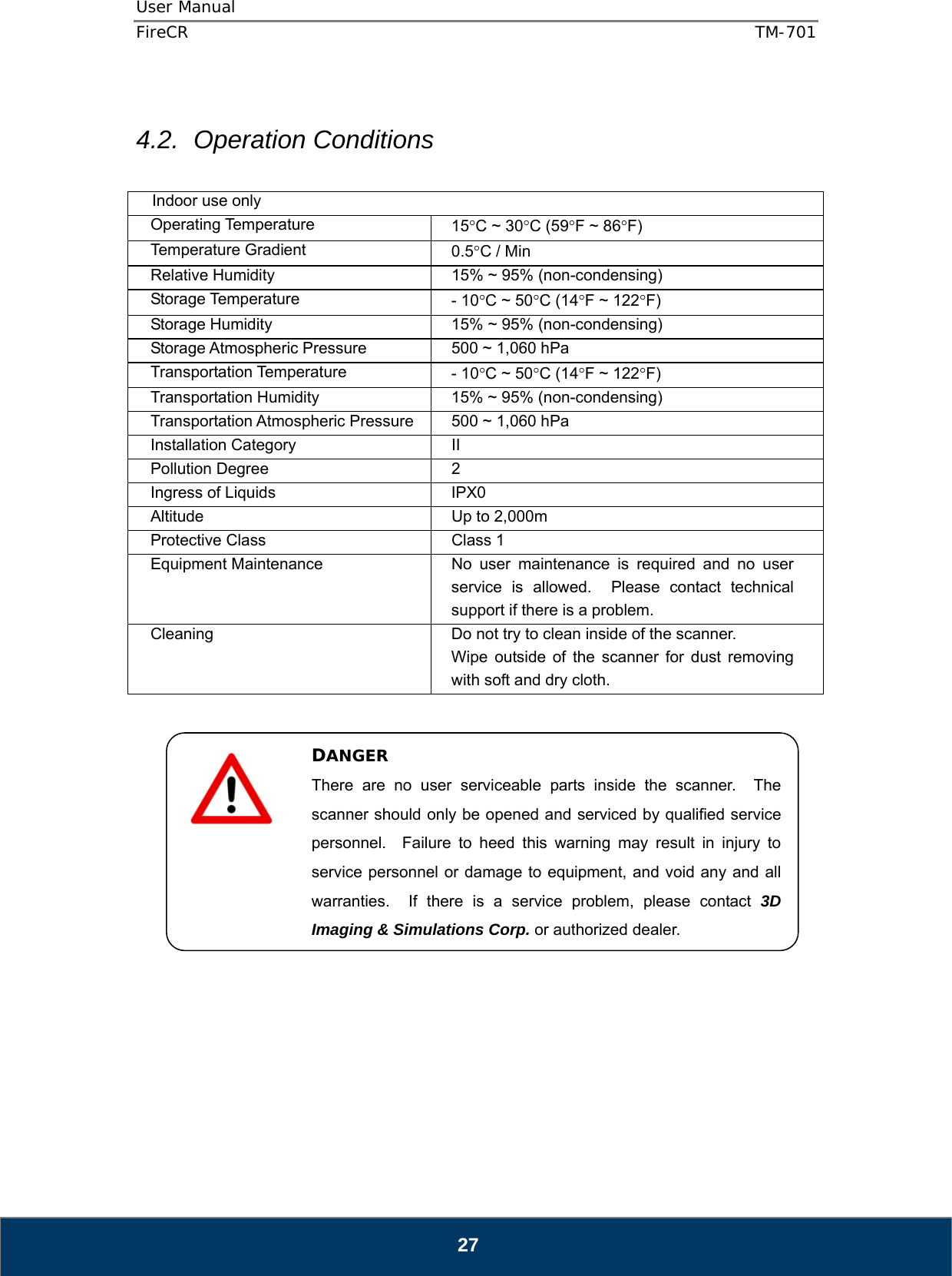User Manual  FireCR  TM-701   27  4.2. Operation Conditions  Indoor use only Operating Temperature  15C ~ 30C (59F ~ 86F) Temperature Gradient  0.5C / Min Relative Humidity  15% ~ 95% (non-condensing) Storage Temperature  - 10C ~ 50C (14F ~ 122F) Storage Humidity  15% ~ 95% (non-condensing) Storage Atmospheric Pressure  500 ~ 1,060 hPa Transportation Temperature  - 10C ~ 50C (14F ~ 122F) Transportation Humidity  15% ~ 95% (non-condensing) Transportation Atmospheric Pressure  500 ~ 1,060 hPa Installation Category  II Pollution Degree  2 Ingress of Liquids  IPX0 Altitude  Up to 2,000m Protective Class  Class 1 Equipment Maintenance  No user maintenance is required and no user service is allowed.  Please contact technical support if there is a problem. Cleaning  Do not try to clean inside of the scanner. Wipe outside of the scanner for dust removing with soft and dry cloth.                    DANGER There are no user serviceable parts inside the scanner.  The scanner should only be opened and serviced by qualified service personnel.  Failure to heed this warning may result in injury to service personnel or damage to equipment, and void any and all warranties.  If there is a service problem, please contact 3D Imaging &amp; Simulations Corp. or authorized dealer. 