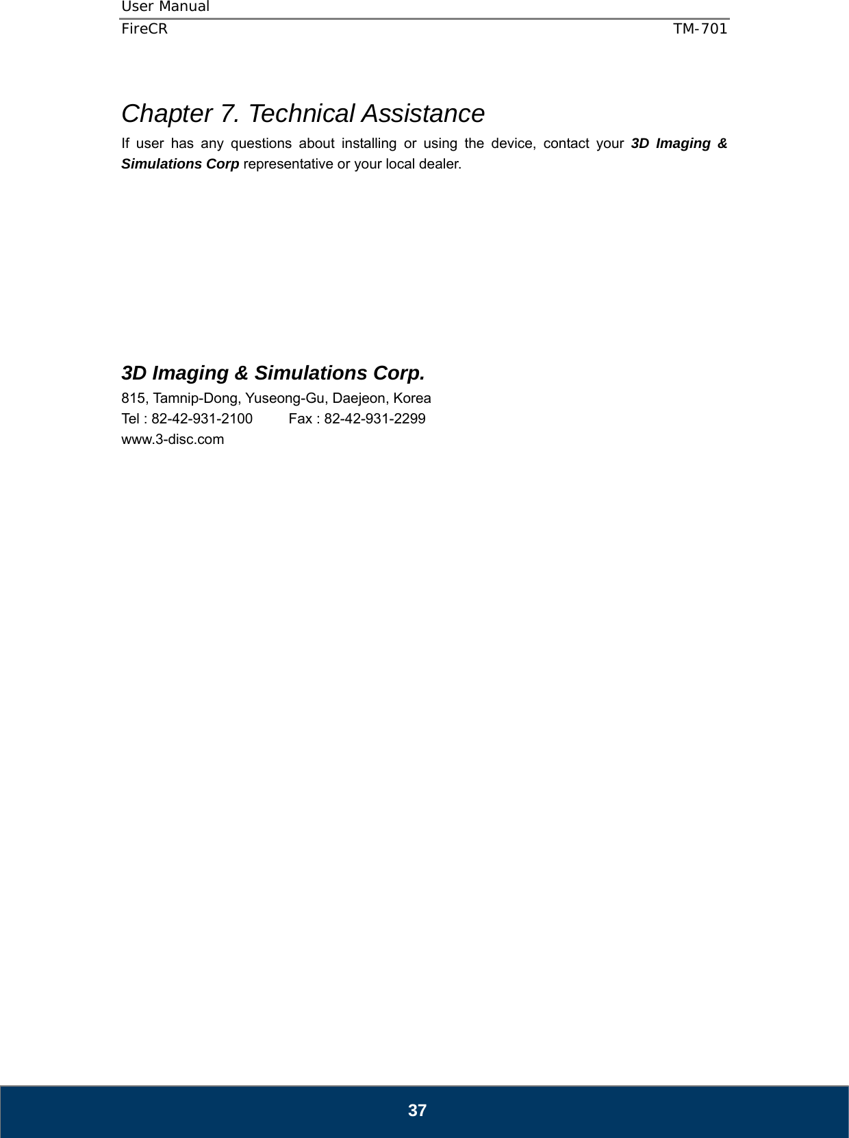 User Manual  FireCR  TM-701   37  Chapter 7. Technical Assistance If user has any questions about installing or using the device, contact your 3D Imaging &amp; Simulations Corp representative or your local dealer.            3D Imaging &amp; Simulations Corp. 815, Tamnip-Dong, Yuseong-Gu, Daejeon, Korea Tel : 82-42-931-2100     Fax : 82-42-931-2299 www.3-disc.com                            