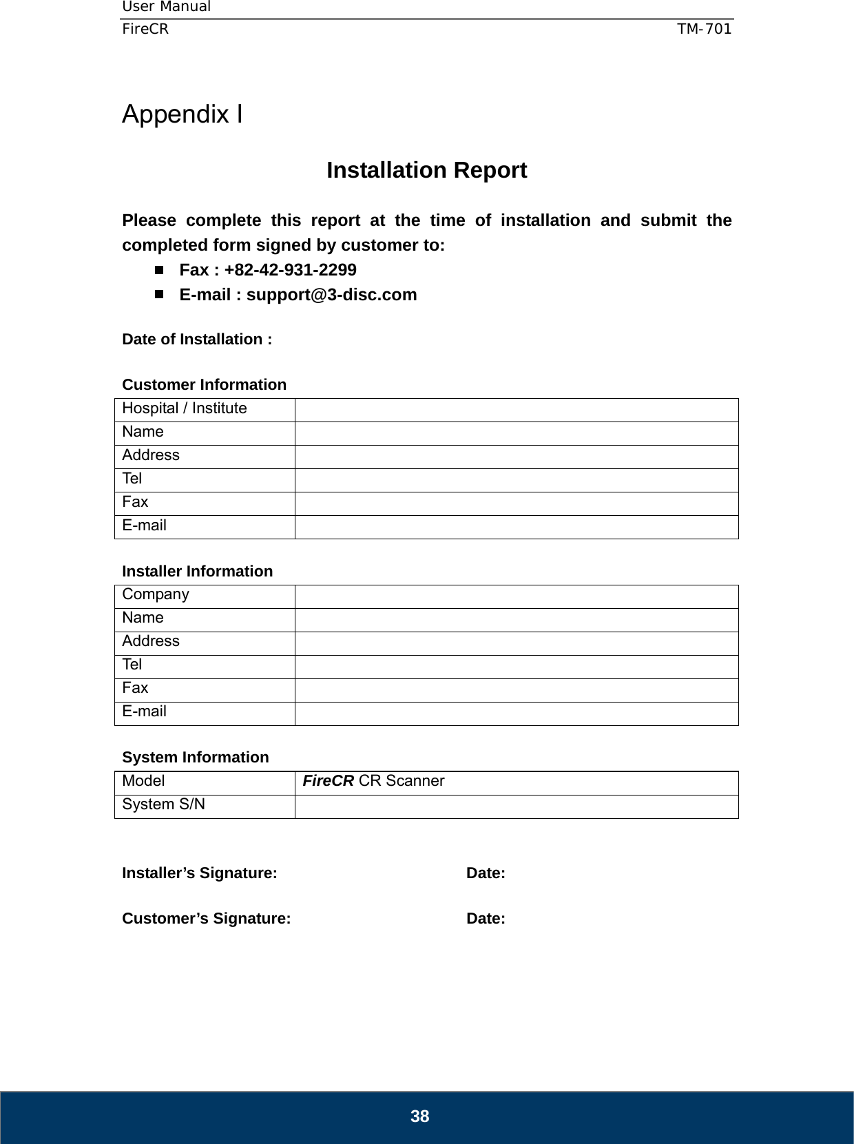 User Manual  FireCR  TM-701   38  Appendix I  Installation Report  Please complete this report at the time of installation and submit the completed form signed by customer to:  Fax : +82-42-931-2299  E-mail : support@3-disc.com  Date of Installation :    Customer Information Hospital / Institute   Name  Address  Tel   Fax  E-mail   Installer Information Company  Name  Address  Tel   Fax  E-mail   System Information Model  FireCR CR Scanner System S/N     Installer’s Signature:    Date:  Customer’s Signature:       Date:      