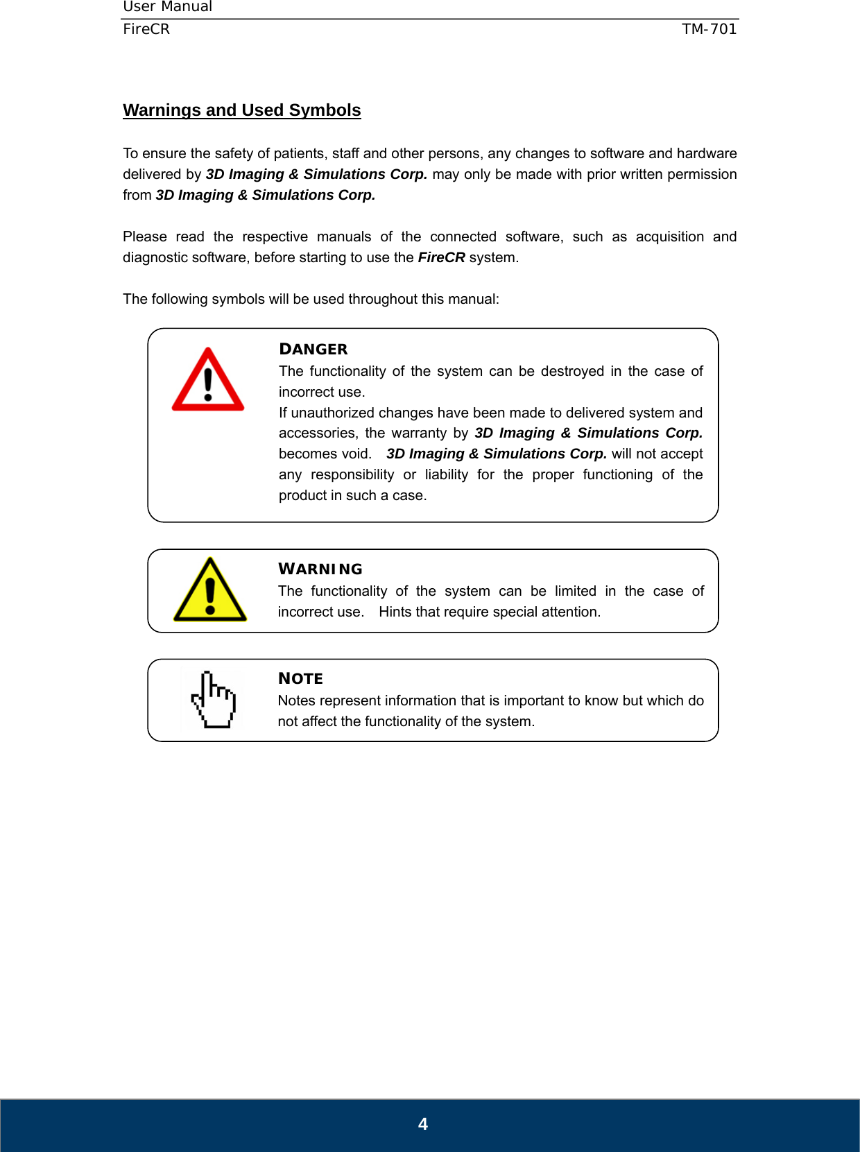 User Manual  FireCR  TM-701   4  Warnings and Used Symbols  To ensure the safety of patients, staff and other persons, any changes to software and hardware delivered by 3D Imaging &amp; Simulations Corp. may only be made with prior written permission from 3D Imaging &amp; Simulations Corp.  Please read the respective manuals of the connected software, such as acquisition and diagnostic software, before starting to use the FireCR system.  The following symbols will be used throughout this manual:                                     DANGER The functionality of the system can be destroyed in the case of incorrect use. If unauthorized changes have been made to delivered system and accessories, the warranty by 3D Imaging &amp; Simulations Corp. becomes void.    3D Imaging &amp; Simulations Corp. will not accept any responsibility or liability for the proper functioning of the product in such a case. WARNING The functionality of the system can be limited in the case of incorrect use.  Hints that require special attention. NOTE Notes represent information that is important to know but which do not affect the functionality of the system. 