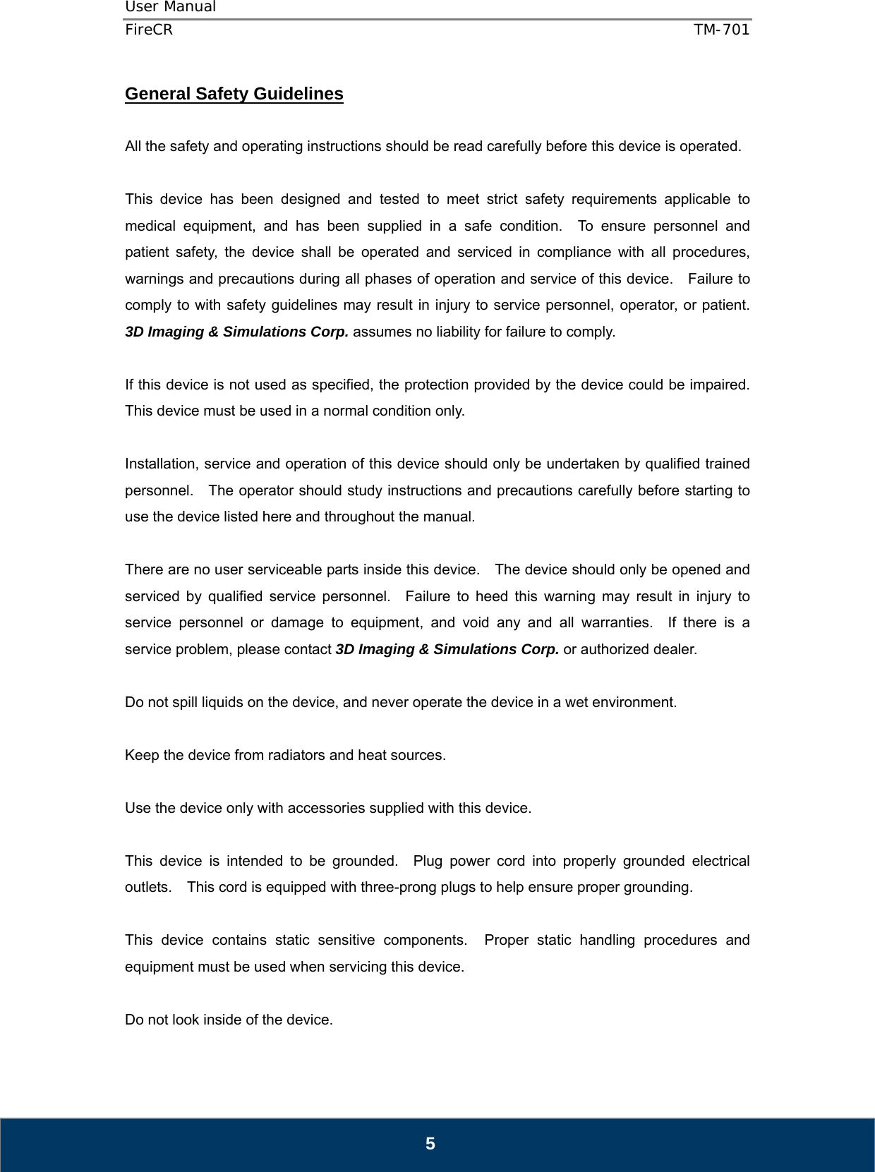 User Manual  FireCR  TM-701   5 General Safety Guidelines  All the safety and operating instructions should be read carefully before this device is operated.  This device has been designed and tested to meet strict safety requirements applicable to medical equipment, and has been supplied in a safe condition.  To ensure personnel and patient safety, the device shall be operated and serviced in compliance with all procedures, warnings and precautions during all phases of operation and service of this device.    Failure to comply to with safety guidelines may result in injury to service personnel, operator, or patient.  3D Imaging &amp; Simulations Corp. assumes no liability for failure to comply.  If this device is not used as specified, the protection provided by the device could be impaired.   This device must be used in a normal condition only.  Installation, service and operation of this device should only be undertaken by qualified trained personnel.    The operator should study instructions and precautions carefully before starting to use the device listed here and throughout the manual.      There are no user serviceable parts inside this device.    The device should only be opened and serviced by qualified service personnel.  Failure to heed this warning may result in injury to service personnel or damage to equipment, and void any and all warranties.  If there is a service problem, please contact 3D Imaging &amp; Simulations Corp. or authorized dealer.  Do not spill liquids on the device, and never operate the device in a wet environment.  Keep the device from radiators and heat sources.  Use the device only with accessories supplied with this device.  This device is intended to be grounded.  Plug power cord into properly grounded electrical outlets.    This cord is equipped with three-prong plugs to help ensure proper grounding.  This device contains static sensitive components.  Proper static handling procedures and equipment must be used when servicing this device.  Do not look inside of the device.     