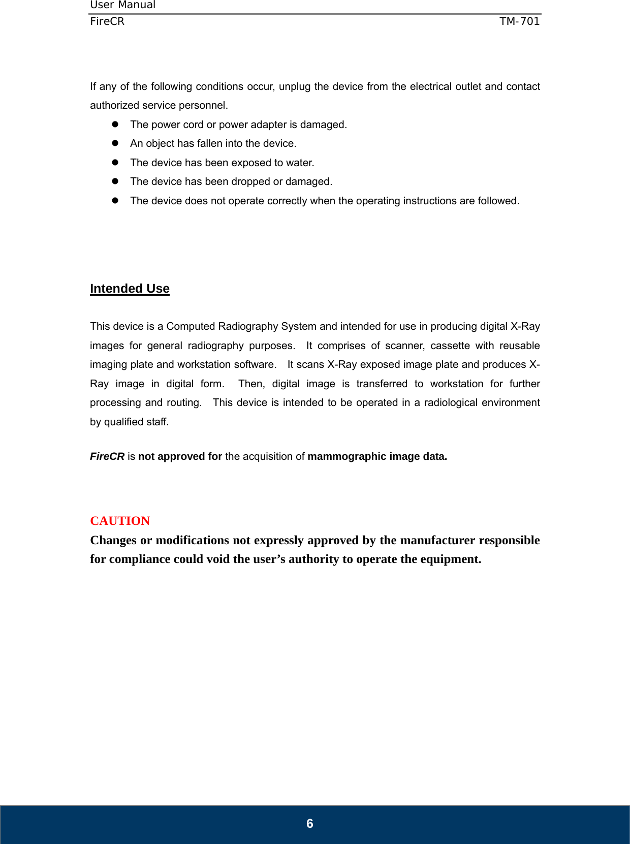 User Manual  FireCR  TM-701   6  If any of the following conditions occur, unplug the device from the electrical outlet and contact authorized service personnel.   The power cord or power adapter is damaged.   An object has fallen into the device.   The device has been exposed to water.   The device has been dropped or damaged.   The device does not operate correctly when the operating instructions are followed.     Intended Use  This device is a Computed Radiography System and intended for use in producing digital X-Ray images for general radiography purposes.  It comprises of scanner, cassette with reusable imaging plate and workstation software.    It scans X-Ray exposed image plate and produces X-Ray image in digital form.  Then, digital image is transferred to workstation for further processing and routing.    This device is intended to be operated in a radiological environment by qualified staff.  FireCR is not approved for the acquisition of mammographic image data.    CAUTION Changes or modifications not expressly approved by the manufacturer responsible for compliance could void the user’s authority to operate the equipment.            