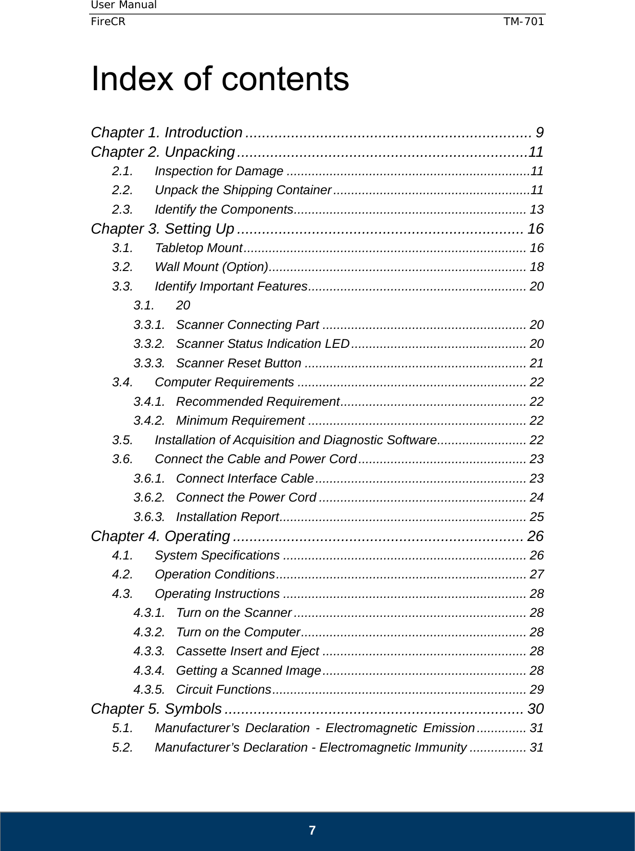 User Manual  FireCR  TM-701   7 Index of contents  Chapter 1. Introduction ..................................................................... 9 Chapter 2. Unpacking ......................................................................11 2.1. Inspection for Damage .................................................................... 11 2.2. Unpack the Shipping Container ....................................................... 11 2.3. Identify the Components .................................................................  13 Chapter 3. Setting Up ..................................................................... 16 3.1. Tabletop Mount ............................................................................... 16 3.2. Wall Mount (Option) ........................................................................  18 3.3. Identify Important Features ............................................................. 20 3.1. 20 3.3.1. Scanner Connecting Part ......................................................... 20 3.3.2. Scanner Status Indication LED .................................................  20 3.3.3. Scanner Reset Button .............................................................. 21 3.4. Computer Requirements ................................................................ 22 3.4.1. Recommended Requirement .................................................... 22 3.4.2. Minimum Requirement ............................................................. 22 3.5. Installation of Acquisition and Diagnostic Software ......................... 22 3.6. Connect the Cable and Power Cord ............................................... 23 3.6.1. Connect Interface Cable ...........................................................  23 3.6.2. Connect the Power Cord .......................................................... 24 3.6.3. Installation Report ..................................................................... 25 Chapter 4. Operating ...................................................................... 26 4.1. System Specifications .................................................................... 26 4.2. Operation Conditions ...................................................................... 27 4.3. Operating Instructions .................................................................... 28 4.3.1. Turn on the Scanner ................................................................. 28 4.3.2. Turn on the Computer ............................................................... 28 4.3.3. Cassette Insert and Eject ......................................................... 28 4.3.4. Getting a Scanned Image .........................................................  28 4.3.5. Circuit Functions ....................................................................... 29 Chapter 5. Symbols ........................................................................ 30 5.1. Manufacturer’s Declaration - Electromagnetic Emission .............. 31 5.2. Manufacturer’s Declaration - Electromagnetic Immunity ................ 31 