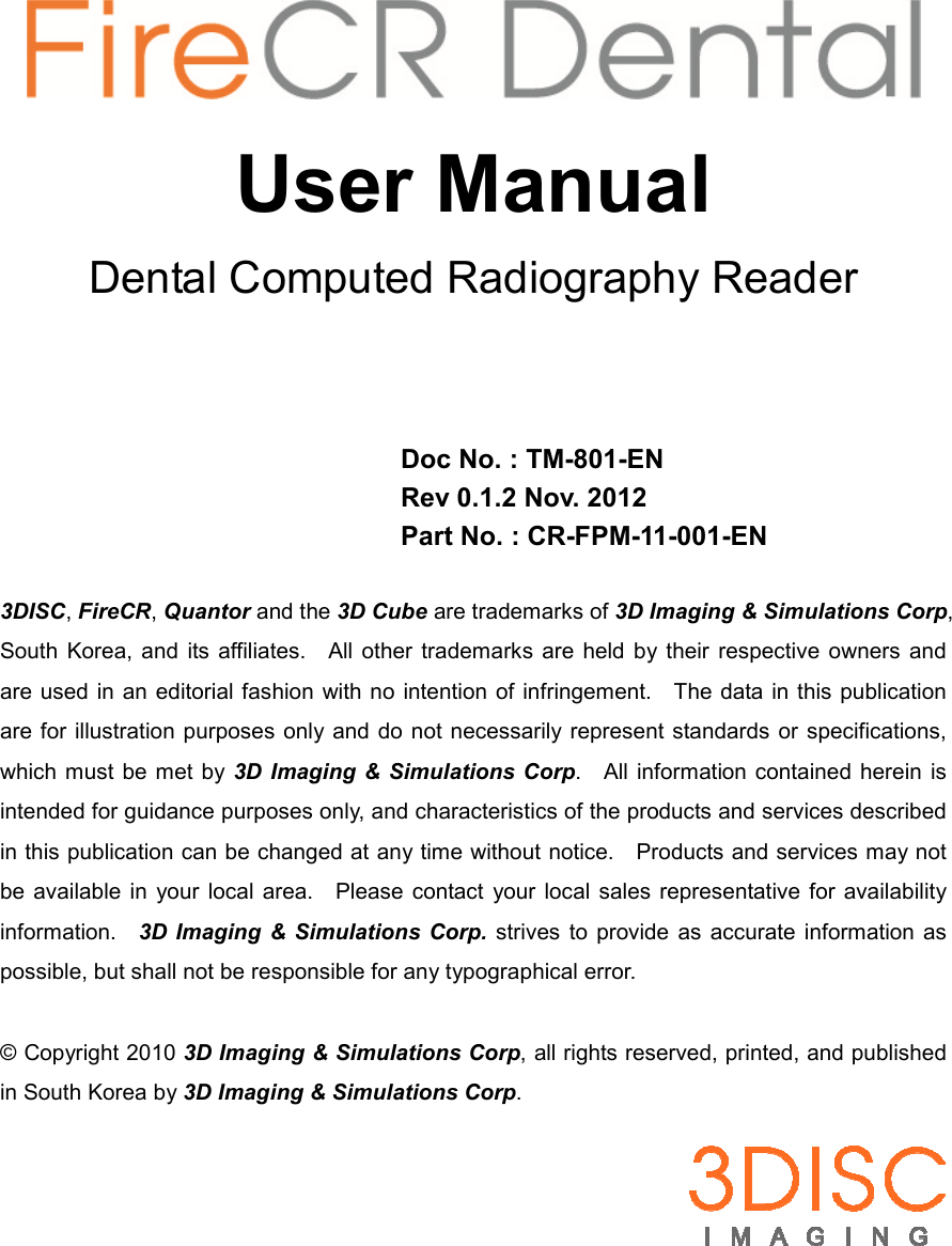        User Manual Dental Computed Radiography Reader     Doc No. : TM-801-EN Rev 0.1.2 Nov. 2012 Part No. : CR-FPM-11-001-EN  3DISC, FireCR, Quantor and the 3D Cube are trademarks of 3D Imaging &amp; Simulations Corp, South  Korea,  and  its affiliates.    All other  trademarks  are  held by their  respective  owners  and are used in an editorial fashion  with no intention  of infringement.    The data in this publication are for illustration purposes only and do not necessarily represent standards  or  specifications, which must be met  by 3D Imaging &amp; Simulations Corp.    All information contained  herein  is intended for guidance purposes only, and characteristics of the products and services described in this publication can be changed at any time without notice.    Products and services may not be available in  your  local  area.    Please contact  your local sales  representative  for availability information.    3D Imaging  &amp;  Simulations  Corp.  strives  to  provide  as  accurate information as possible, but shall not be responsible for any typographical error.  © Copyright 2010 3D Imaging &amp; Simulations Corp, all rights reserved, printed, and published in South Korea by 3D Imaging &amp; Simulations Corp.   