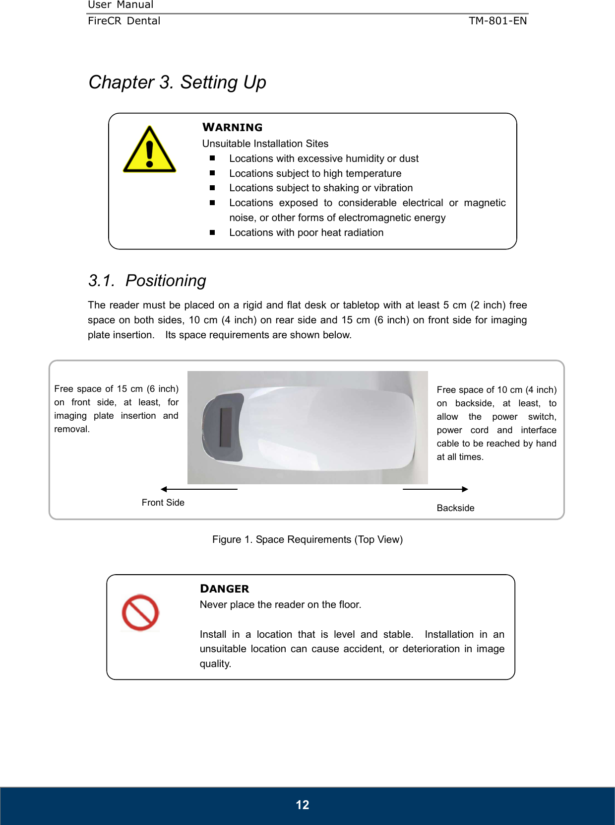 User  Manual  FireCR  Dental    TM-801-EN   12  Chapter 3. Setting Up            3.1.  Positioning The reader must be placed on a rigid and flat desk or tabletop with at least 5 cm (2 inch) free space on both sides, 10 cm (4 inch) on rear side and 15 cm (6 inch) on front side for imaging plate insertion.    Its space requirements are shown below.     Figure 1. Space Requirements (Top View)               DANGER Never place the reader on the floor.  Install  in  a  location  that  is  level  and  stable.    Installation  in  an unsuitable  location  can  cause  accident,  or  deterioration  in  image quality. Free space of 10 cm (4 inch) on  backside,  at  least,  to allow  the  power  switch, power  cord  and  interface cable to be reached by hand at all times. Free  space of 15 cm (6 inch) on  front  side,  at  least,  for imaging  plate  insertion  and removal. Front Side  Backside WARNING Unsuitable Installation Sites   Locations with excessive humidity or dust   Locations subject to high temperature   Locations subject to shaking or vibration   Locations  exposed  to  considerable  electrical  or  magnetic noise, or other forms of electromagnetic energy   Locations with poor heat radiation 