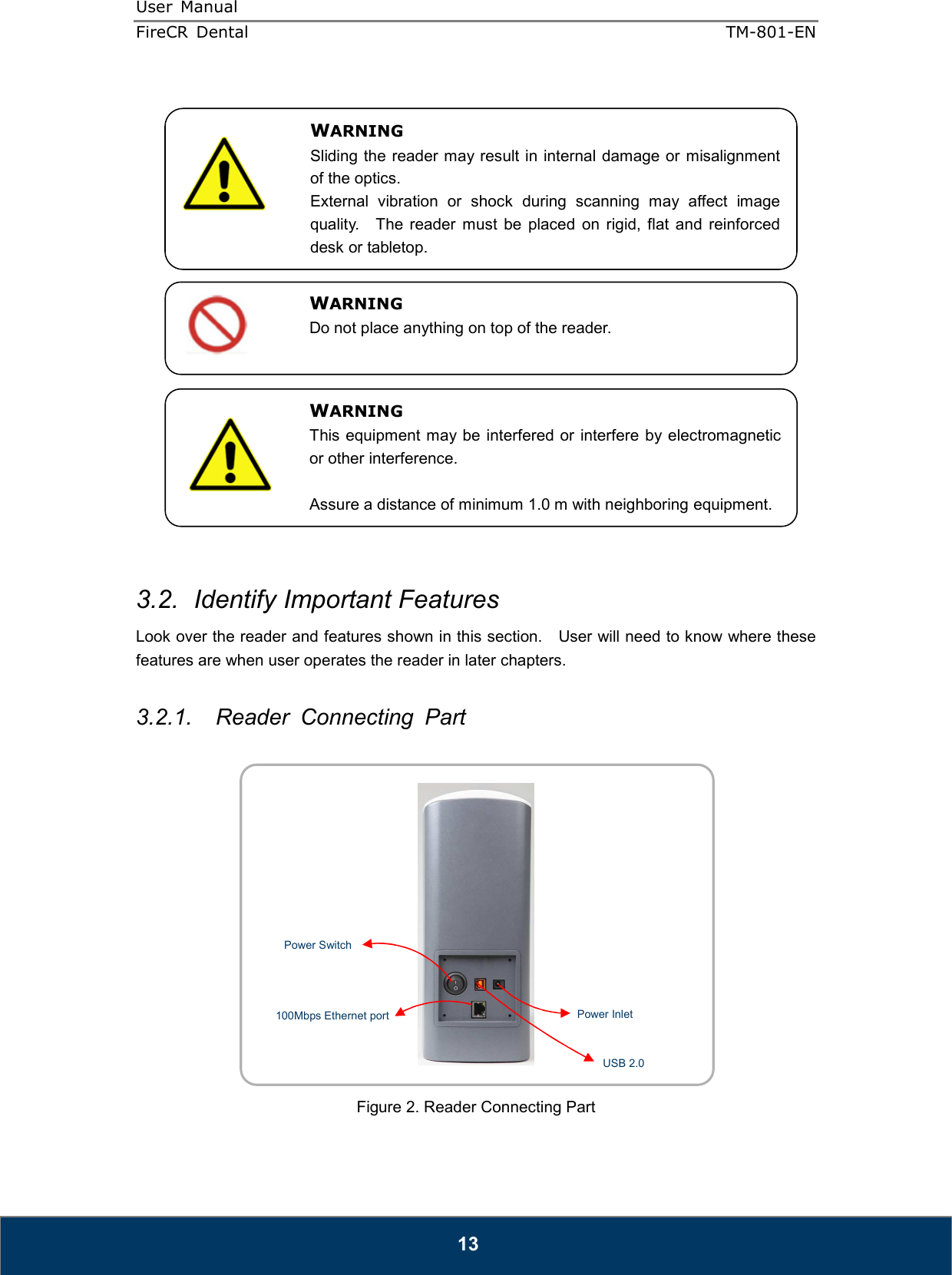 User  Manual  FireCR  Dental    TM-801-EN   13                    3.2.  Identify Important Features Look over the reader and features shown in this section.    User will need to know where these features are when user operates the reader in later chapters.  3.2.1.  Reader  Connecting  Part     Figure 2. Reader Connecting Part WARNING Sliding the reader may result in internal damage or misalignment of the optics. External  vibration  or  shock  during  scanning  may  affect  image quality.    The  reader  must  be  placed  on  rigid,  flat  and  reinforced desk or tabletop. WARNING Do not place anything on top of the reader. WARNING This equipment may be  interfered or interfere  by electromagnetic or other interference.  Assure a distance of minimum 1.0 m with neighboring equipment.  USB 2.0 Power Inlet Power Switch 100Mbps Ethernet port 