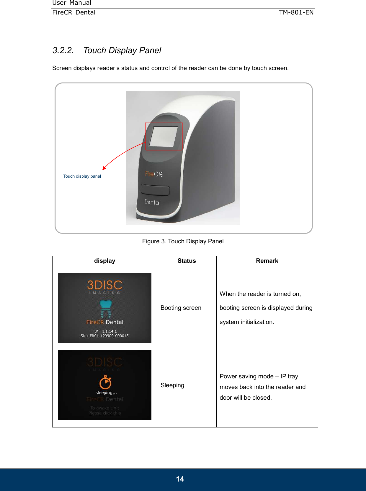 User  Manual  FireCR  Dental    TM-801-EN   14  3.2.2.  Touch Display Panel  Screen displays reader’s status and control of the reader can be done by touch screen.       Figure 3. Touch Display Panel  display  Status  Remark  Booting screen When the reader is turned on, booting screen is displayed during system initialization.  Sleeping Power saving mode – IP tray moves back into the reader and door will be closed.    Touch display panel 