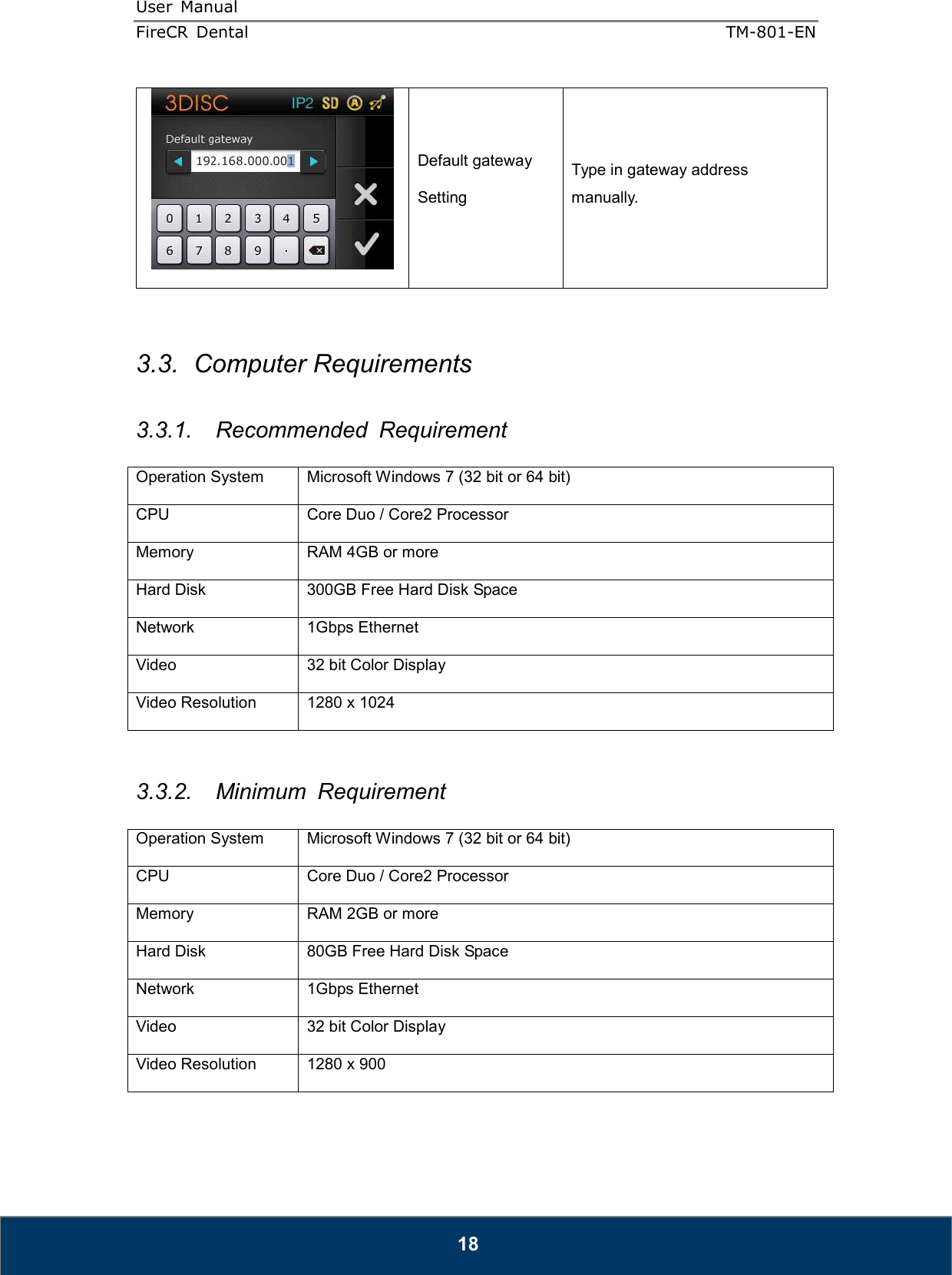 User  Manual  FireCR  Dental    TM-801-EN   18  Default gateway Setting Type in gateway address manually.   3.3.  Computer Requirements  3.3.1.  Recommended  Requirement  Operation System  Microsoft Windows 7 (32 bit or 64 bit) CPU  Core Duo / Core2 Processor Memory  RAM 4GB or more Hard Disk  300GB Free Hard Disk Space Network  1Gbps Ethernet Video  32 bit Color Display Video Resolution  1280 x 1024   3.3.2.  Minimum  Requirement  Operation System  Microsoft Windows 7 (32 bit or 64 bit) CPU  Core Duo / Core2 Processor Memory  RAM 2GB or more Hard Disk  80GB Free Hard Disk Space Network  1Gbps Ethernet Video  32 bit Color Display Video Resolution  1280 x 900  