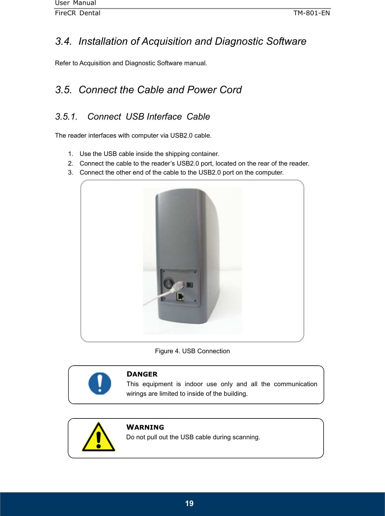 User  Manual  FireCR  Dental    TM-801-EN   19 3.4.  Installation of Acquisition and Diagnostic Software  Refer to Acquisition and Diagnostic Software manual.  3.5.  Connect the Cable and Power Cord  3.5.1.  Connect  USB Interface  Cable  The reader interfaces with computer via USB2.0 cable.  1.  Use the USB cable inside the shipping container. 2.  Connect the cable to the reader’s USB2.0 port, located on the rear of the reader. 3.  Connect the other end of the cable to the USB2.0 port on the computer.    Figure 4. USB Connection            DANGER This  equipment  is  indoor  use  only  and  all  the  communication wirings are limited to inside of the building.  WARNING Do not pull out the USB cable during scanning. 