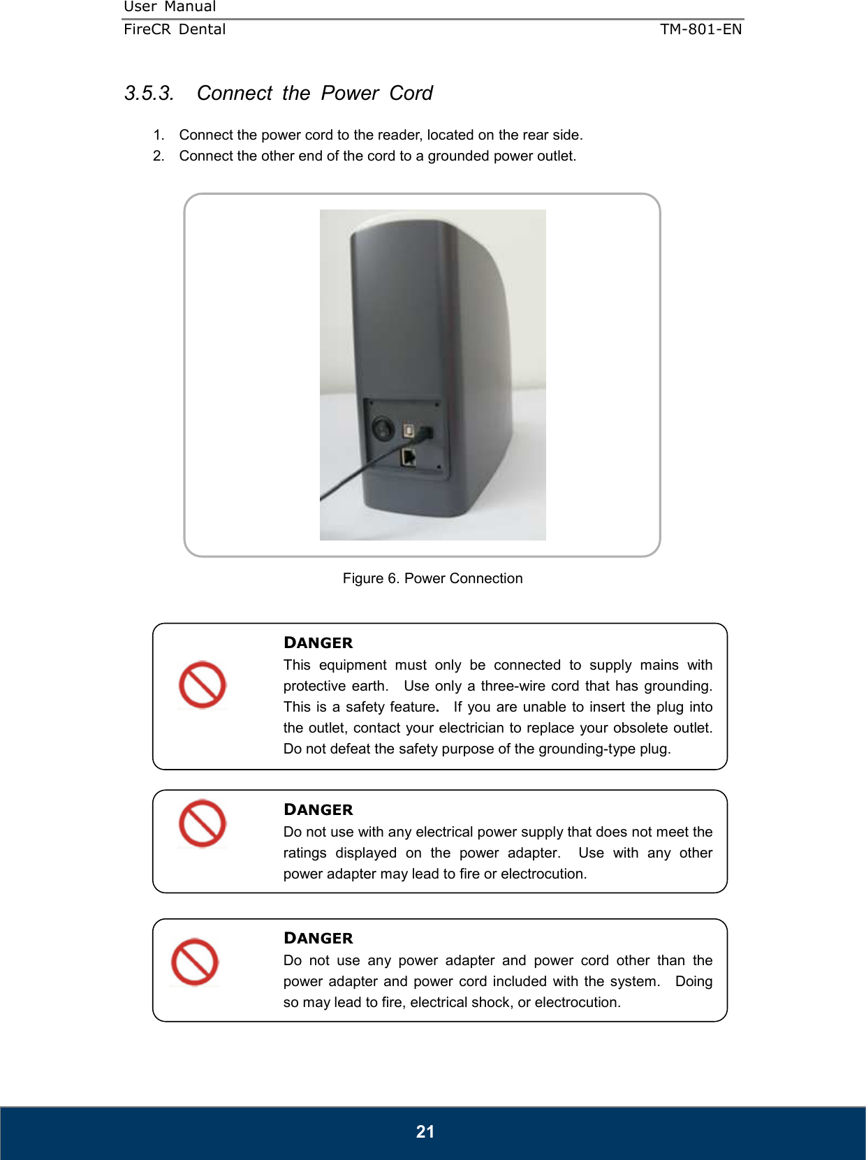 User  Manual  FireCR  Dental    TM-801-EN   21 3.5.3.  Connect  the  Power  Cord  1.  Connect the power cord to the reader, located on the rear side. 2.  Connect the other end of the cord to a grounded power outlet.     Figure 6. Power Connection                   DANGER This  equipment  must  only  be  connected  to  supply  mains  with protective  earth.    Use  only a three-wire cord that  has grounding.   This is a safety feature.    If  you are unable  to insert the plug into the outlet, contact your electrician to replace your obsolete outlet.   Do not defeat the safety purpose of the grounding-type plug. DANGER Do not use with any electrical power supply that does not meet the ratings  displayed  on  the  power  adapter.    Use  with  any  other power adapter may lead to fire or electrocution. DANGER Do  not  use  any  power  adapter  and  power  cord  other  than  the power  adapter and  power  cord included  with the system.    Doing so may lead to fire, electrical shock, or electrocution.  