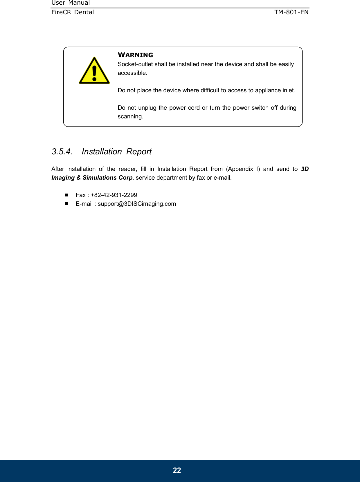 User  Manual  FireCR  Dental    TM-801-EN   22              3.5.4.  Installation  Report  After  installation  of  the  reader,  fill  in  Installation  Report  from  (Appendix  I)  and  send  to  3D Imaging &amp; Simulations Corp. service department by fax or e-mail.    Fax : +82-42-931-2299   E-mail : support@3DISCimaging.com                          WARNING Socket-outlet shall be installed near the device and shall be easily accessible.  Do not place the device where difficult to access to appliance inlet.  Do not unplug the power cord or turn the power switch off during scanning. 