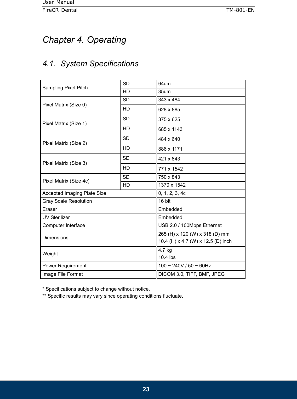 User  Manual  FireCR  Dental    TM-801-EN   23  Chapter 4. Operating  4.1.  System Specifications  Sampling Pixel Pitch  SD  64um   HD  35um   Pixel Matrix (Size 0) SD  343 x 484 HD  628 x 885 Pixel Matrix (Size 1) SD  375 x 625 HD  685 x 1143 Pixel Matrix (Size 2) SD  484 x 640 HD  886 x 1171 Pixel Matrix (Size 3) SD  421 x 843 HD  771 x 1542 Pixel Matrix (Size 4c)  SD  750 x 843 HD  1370 x 1542 Accepted Imaging Plate Size    0, 1, 2, 3, 4c Gray Scale Resolution    16 bit   Eraser    Embedded   UV Sterilizer  Embedded Computer Interface    USB 2.0 / 100Mbps Ethernet Dimensions    265 (H) x 120 (W) x 318 (D) mm   10.4 (H) x 4.7 (W) x 12.5 (D) inch   Weight    4.7 kg 10.4 lbs Power Requirement    100 ~ 240V / 50 ~ 60Hz   Image File Format    DICOM 3.0, TIFF, BMP, JPEG  * Specifications subject to change without notice. ** Specific results may vary since operating conditions fluctuate.        