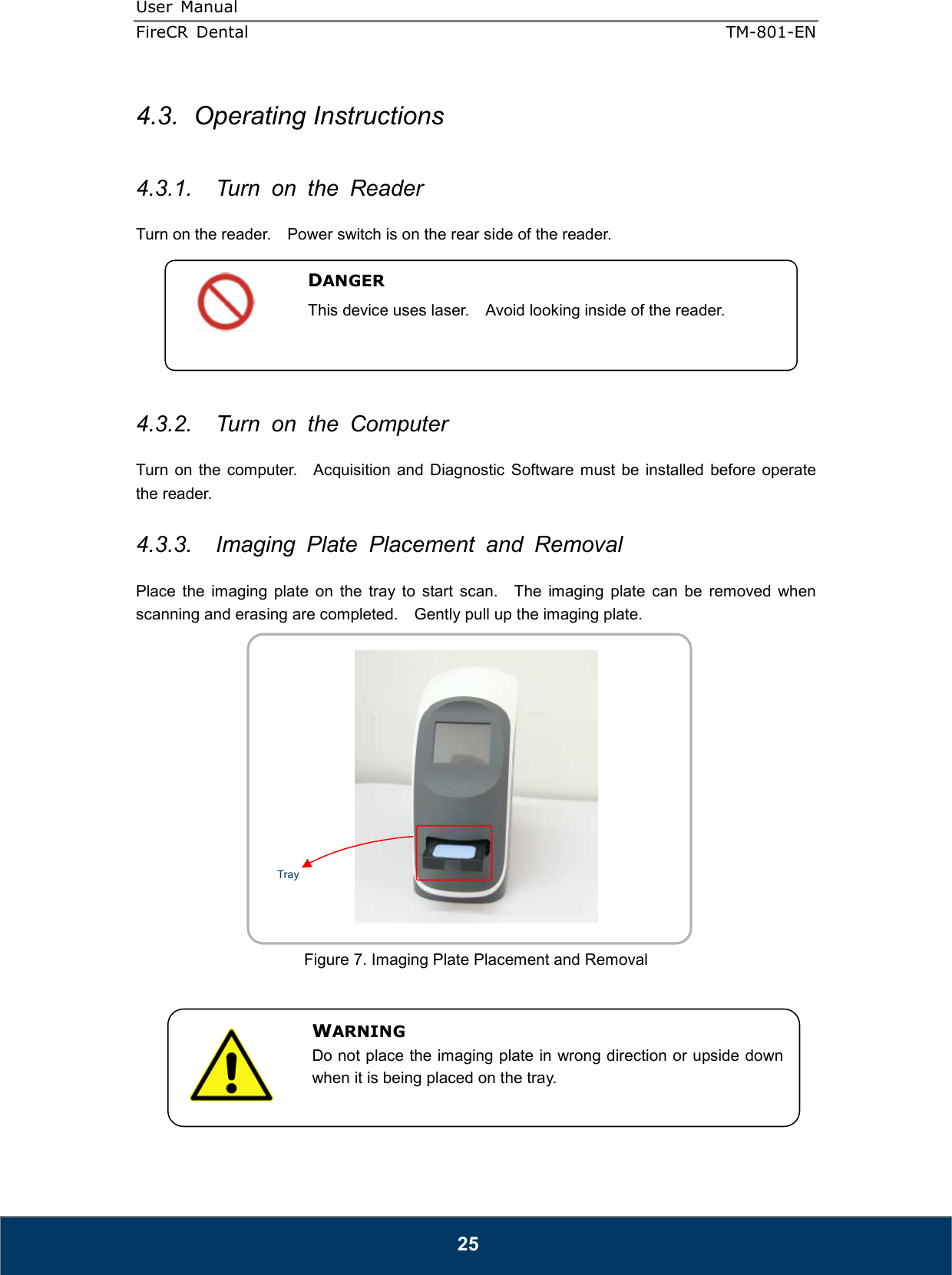 User  Manual  FireCR  Dental    TM-801-EN   25 4.3.  Operating Instructions  4.3.1.  Turn  on  the  Reader  Turn on the reader.    Power switch is on the rear side of the reader.        4.3.2.  Turn  on  the  Computer  Turn on the  computer.   Acquisition  and  Diagnostic  Software  must  be installed  before  operate the reader.  4.3.3.  Imaging  Plate  Placement  and  Removal  Place  the  imaging  plate  on  the  tray  to  start  scan.    The  imaging  plate  can  be  removed  when scanning and erasing are completed.    Gently pull up the imaging plate.    Figure 7. Imaging Plate Placement and Removal        DANGER This device uses laser.    Avoid looking inside of the reader.  WARNING Do not place the imaging plate in wrong direction or upside down when it is being placed on the tray.  Tray 