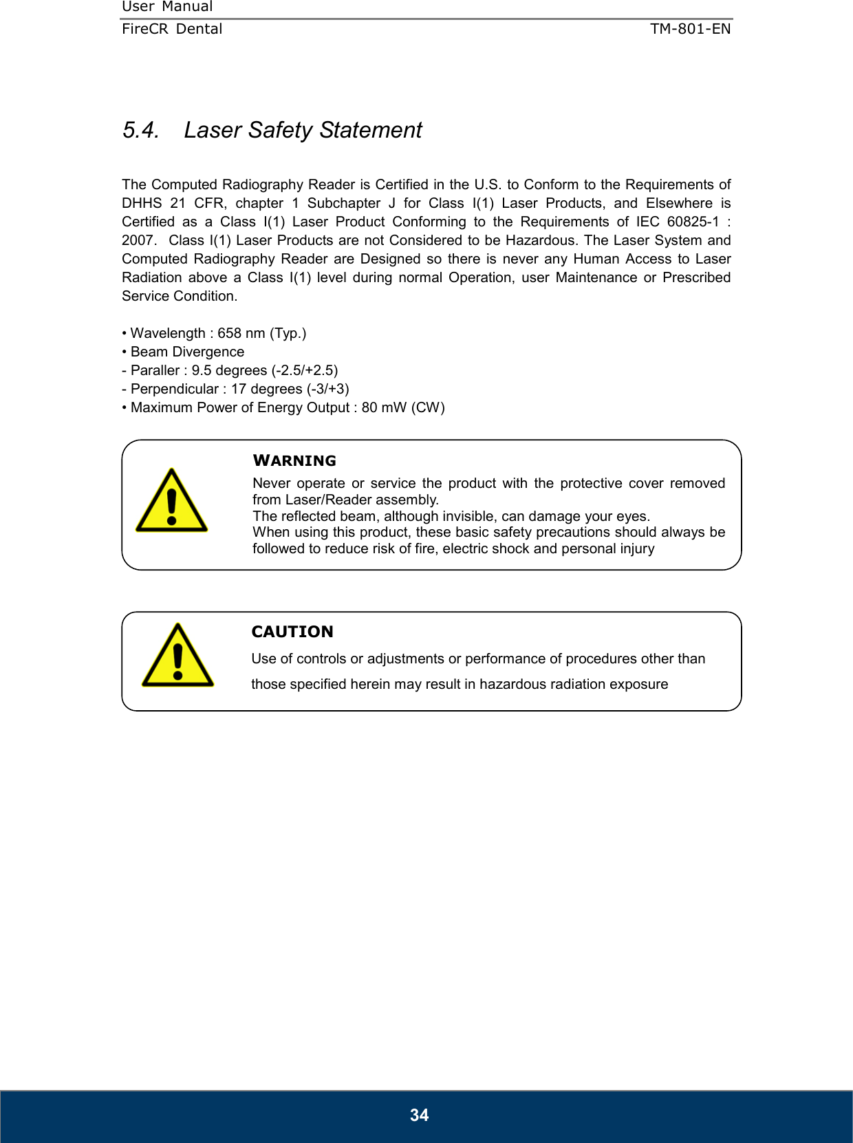 User  Manual  FireCR  Dental    TM-801-EN   34  5.4.   Laser Safety Statement      The Computed Radiography Reader is Certified in the U.S. to Conform to the Requirements of DHHS  21  CFR,  chapter  1  Subchapter  J  for  Class  I(1)  Laser  Products,  and  Elsewhere  is Certified  as  a  Class  I(1)  Laser  Product  Conforming  to  the  Requirements  of  IEC  60825-1  : 2007.   Class I(1) Laser Products are not Considered to be Hazardous. The Laser System and Computed  Radiography  Reader  are  Designed  so  there  is  never  any  Human  Access  to  Laser Radiation  above  a  Class  I(1)  level  during  normal  Operation,  user  Maintenance  or  Prescribed Service Condition.  • Wavelength : 658 nm (Typ.) • Beam Divergence - Paraller : 9.5 degrees (-2.5/+2.5) - Perpendicular : 17 degrees (-3/+3) • Maximum Power of Energy Output : 80 mW (CW)                          WARNING Never  operate  or  service  the  product  with  the  protective  cover  removed from Laser/Reader assembly. The reflected beam, although invisible, can damage your eyes. When using this product, these basic safety precautions should always be followed to reduce risk of fire, electric shock and personal injury   CAUTION Use of controls or adjustments or performance of procedures other than those specified herein may result in hazardous radiation exposure 