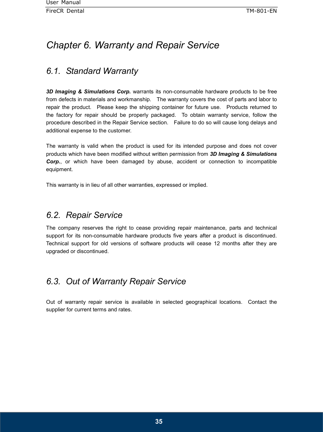 User  Manual  FireCR  Dental    TM-801-EN   35  Chapter 6. Warranty and Repair Service  6.1.  Standard Warranty  3D Imaging &amp; Simulations Corp.  warrants its  non-consumable hardware products to be free from defects in materials and workmanship.    The warranty covers the cost of parts and labor to repair the  product.    Please keep the  shipping  container  for  future  use.    Products  returned  to the  factory  for  repair  should  be  properly  packaged.    To  obtain  warranty  service,  follow  the procedure described in the Repair Service section.    Failure to do so will cause long delays and additional expense to the customer.  The  warranty  is  valid  when  the  product  is  used  for  its  intended  purpose  and  does  not  cover products which have been modified without written permission from 3D Imaging &amp; Simulations Corp.,  or  which  have  been  damaged  by  abuse,  accident  or  connection  to  incompatible equipment.  This warranty is in lieu of all other warranties, expressed or implied.   6.2.  Repair Service The  company  reserves  the  right  to  cease  providing  repair  maintenance,  parts  and  technical support  for  its  non-consumable  hardware  products  five  years  after  a  product  is  discontinued.   Technical  support  for  old  versions  of  software  products  will  cease  12  months  after  they  are upgraded or discontinued.     6.3.  Out of Warranty Repair Service  Out  of  warranty  repair  service  is  available  in  selected  geographical  locations.    Contact  the supplier for current terms and rates.          