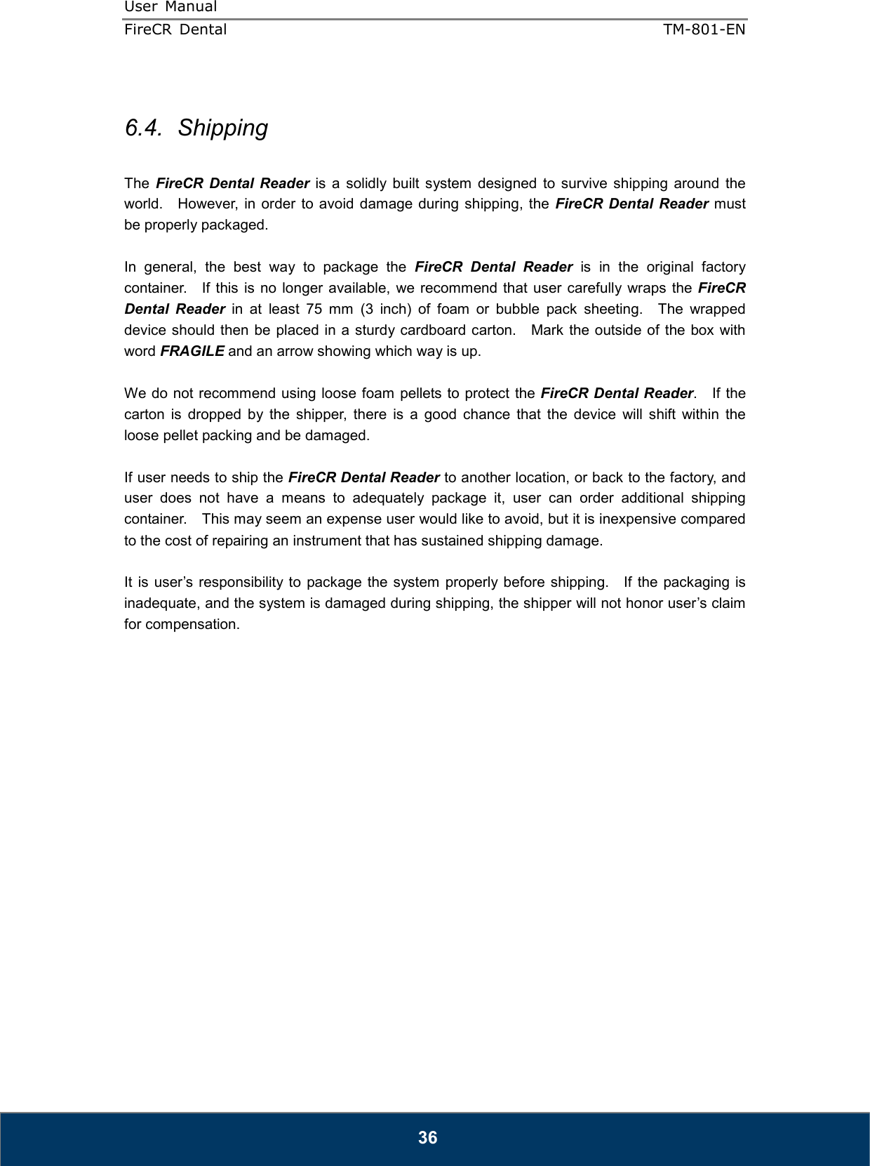 User  Manual  FireCR  Dental    TM-801-EN   36  6.4.  Shipping  The  FireCR  Dental  Reader  is  a  solidly  built  system  designed  to  survive  shipping  around  the world.    However,  in order  to avoid damage during  shipping,  the FireCR  Dental  Reader  must be properly packaged.  In  general,  the  best  way  to  package  the  FireCR  Dental  Reader  is  in  the  original  factory container.    If this  is  no longer  available,  we  recommend that  user  carefully wraps the FireCR Dental  Reader  in  at  least  75  mm  (3  inch)  of  foam  or  bubble  pack  sheeting.    The  wrapped device should then be placed in a sturdy cardboard carton.    Mark the outside of the box with word FRAGILE and an arrow showing which way is up.  We do not recommend using loose foam pellets to protect the FireCR Dental Reader.    If the carton  is  dropped  by  the  shipper,  there  is  a  good  chance  that  the  device  will  shift  within  the loose pellet packing and be damaged.  If user needs to ship the FireCR Dental Reader to another location, or back to the factory, and user  does  not  have  a  means  to  adequately  package  it,  user  can  order  additional  shipping container.    This may seem an expense user would like to avoid, but it is inexpensive compared to the cost of repairing an instrument that has sustained shipping damage.  It is user’s responsibility to package  the  system  properly before shipping.    If  the  packaging  is inadequate, and the system is damaged during shipping, the shipper will not honor user’s claim for compensation.                    